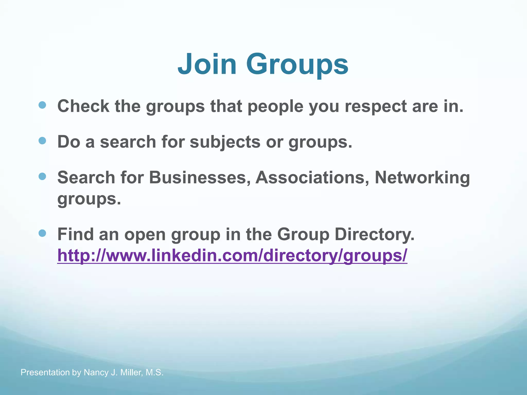 Join Groups
 Check the groups that people you respect are in.
 Do a search for subjects or groups.
 Search for Businesses, Associations, Networking
groups.
 Find an open group in the Group Directory.
http://www.linkedin.com/directory/groups/
Presentation by Nancy J. Miller, M.S.
 