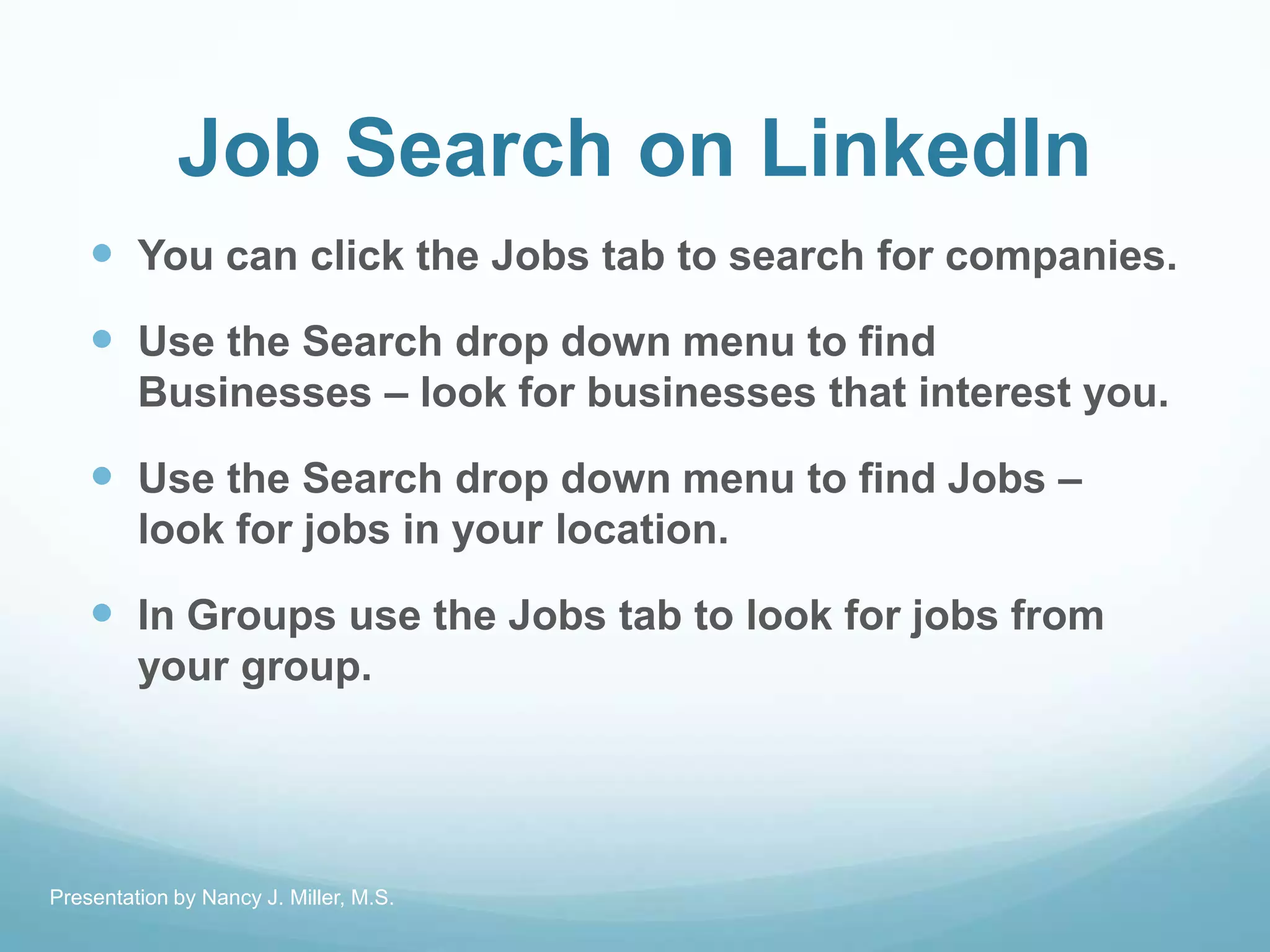 Job Search on LinkedIn
 You can click the Jobs tab to search for companies.
 Use the Search drop down menu to find
Businesses – look for businesses that interest you.
 Use the Search drop down menu to find Jobs –
look for jobs in your location.
 In Groups use the Jobs tab to look for jobs from
your group.
Presentation by Nancy J. Miller, M.S.
 