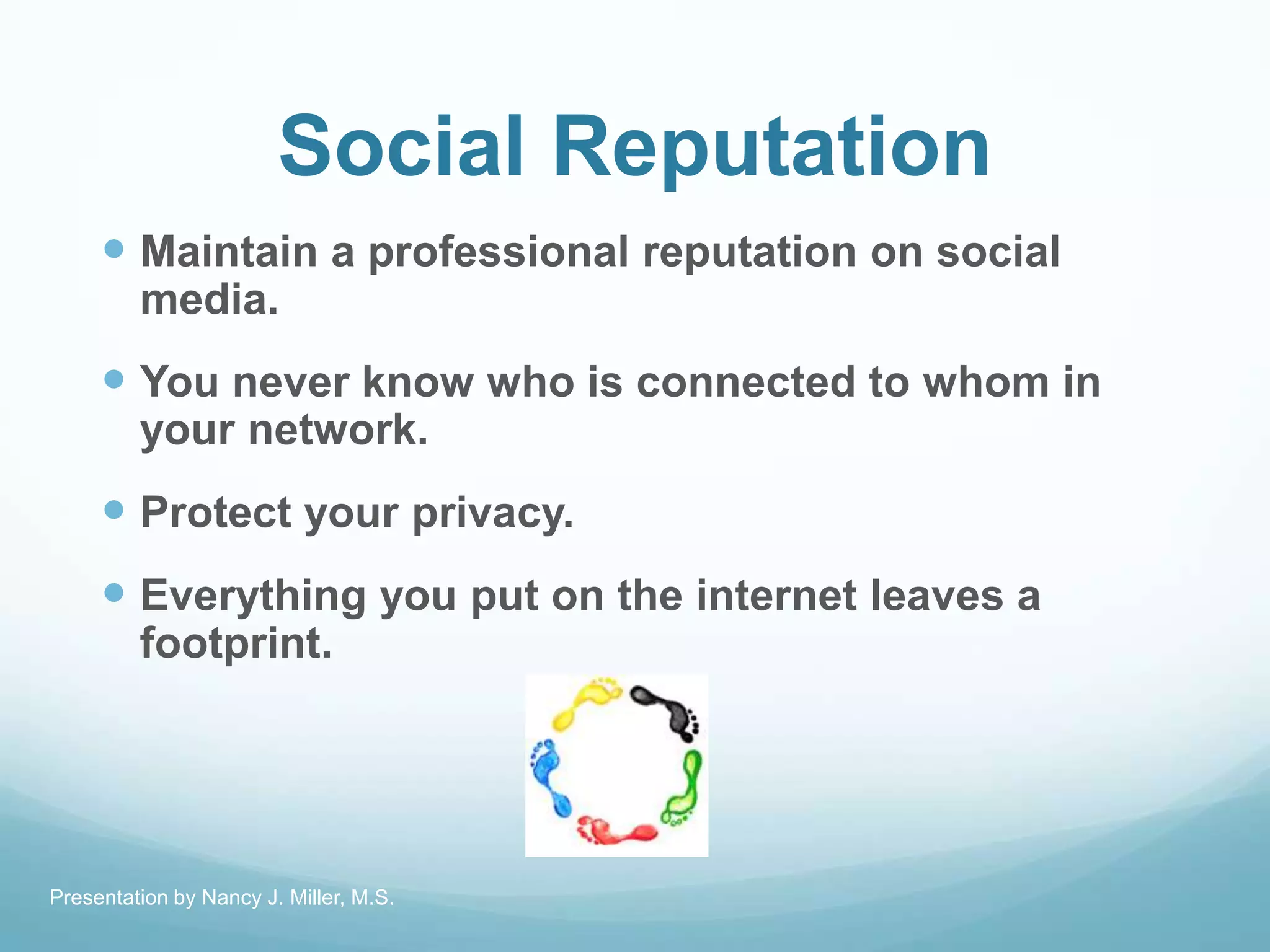 Social Reputation
 Maintain a professional reputation on social
media.
 You never know who is connected to whom in
your network.
 Protect your privacy.
 Everything you put on the internet leaves a
footprint.
Presentation by Nancy J. Miller, M.S.
 