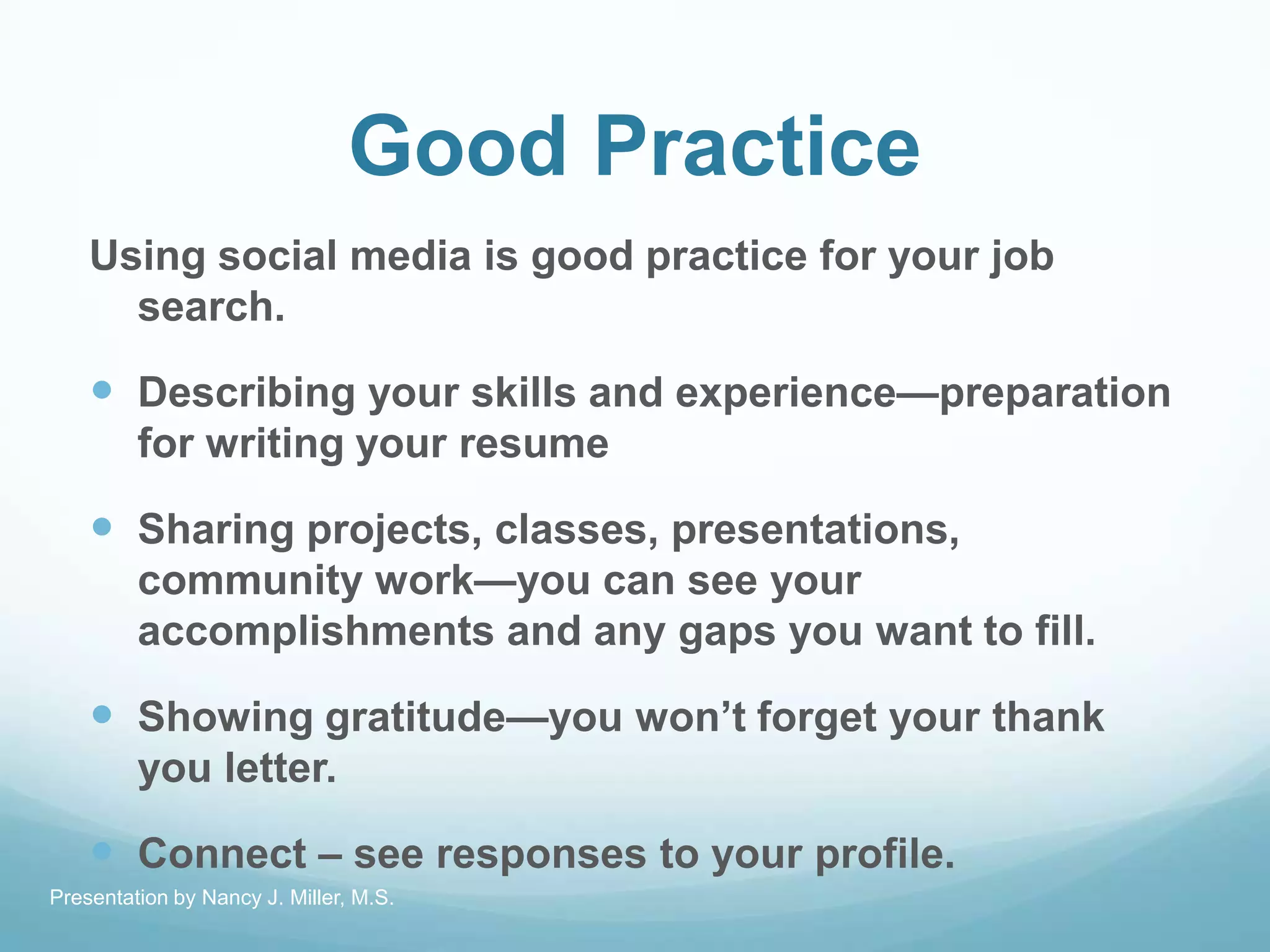 Good Practice
Using social media is good practice for your job
search.
 Describing your skills and experience—preparation
for writing your resume
 Sharing projects, classes, presentations,
community work—you can see your
accomplishments and any gaps you want to fill.
 Showing gratitude—you won’t forget your thank
you letter.
 Connect – see responses to your profile.
Presentation by Nancy J. Miller, M.S.
 