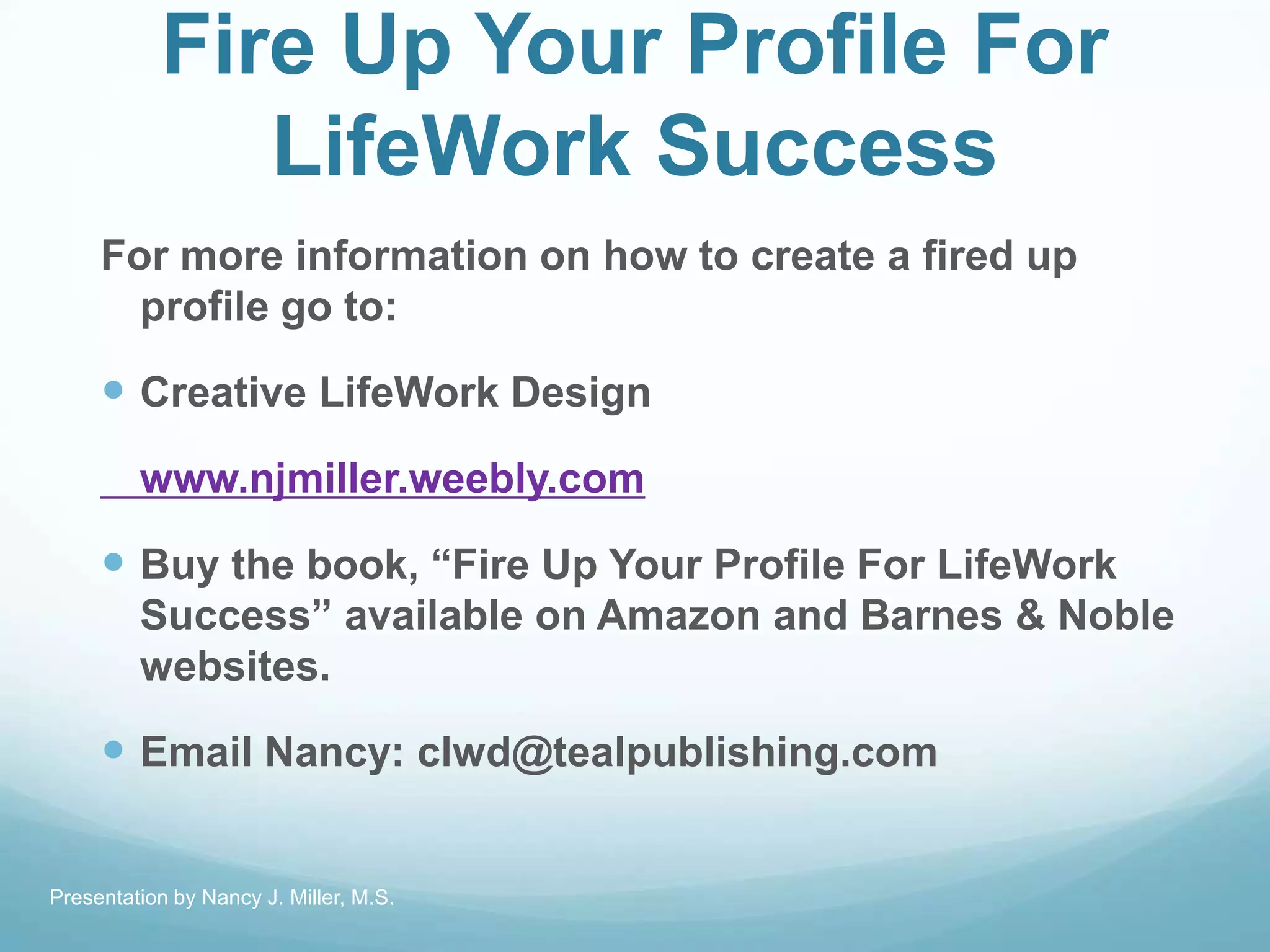 Fire Up Your Profile For
LifeWork Success
For more information on how to create a fired up
profile go to:
 Creative LifeWork Design
www.njmiller.weebly.com
 Buy the book, ―Fire Up Your Profile For LifeWork
Success‖ available on Amazon and Barnes & Noble
websites.
 Email Nancy: clwd@tealpublishing.com
Presentation by Nancy J. Miller, M.S.
 