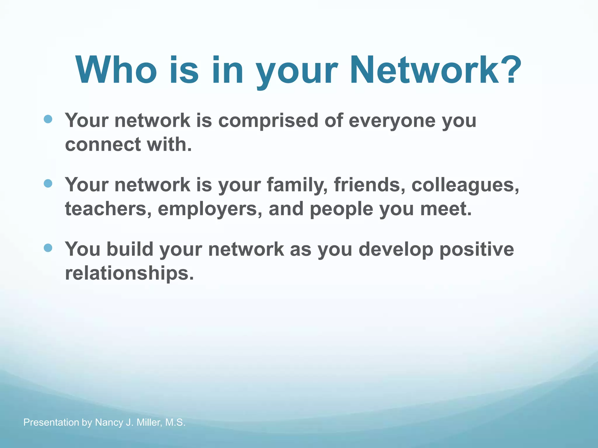 Who is in your Network?
 Your network is comprised of everyone you
connect with.
 Your network is your family, friends, colleagues,
teachers, employers, and people you meet.
 You build your network as you develop positive
relationships.
Presentation by Nancy J. Miller, M.S.
 