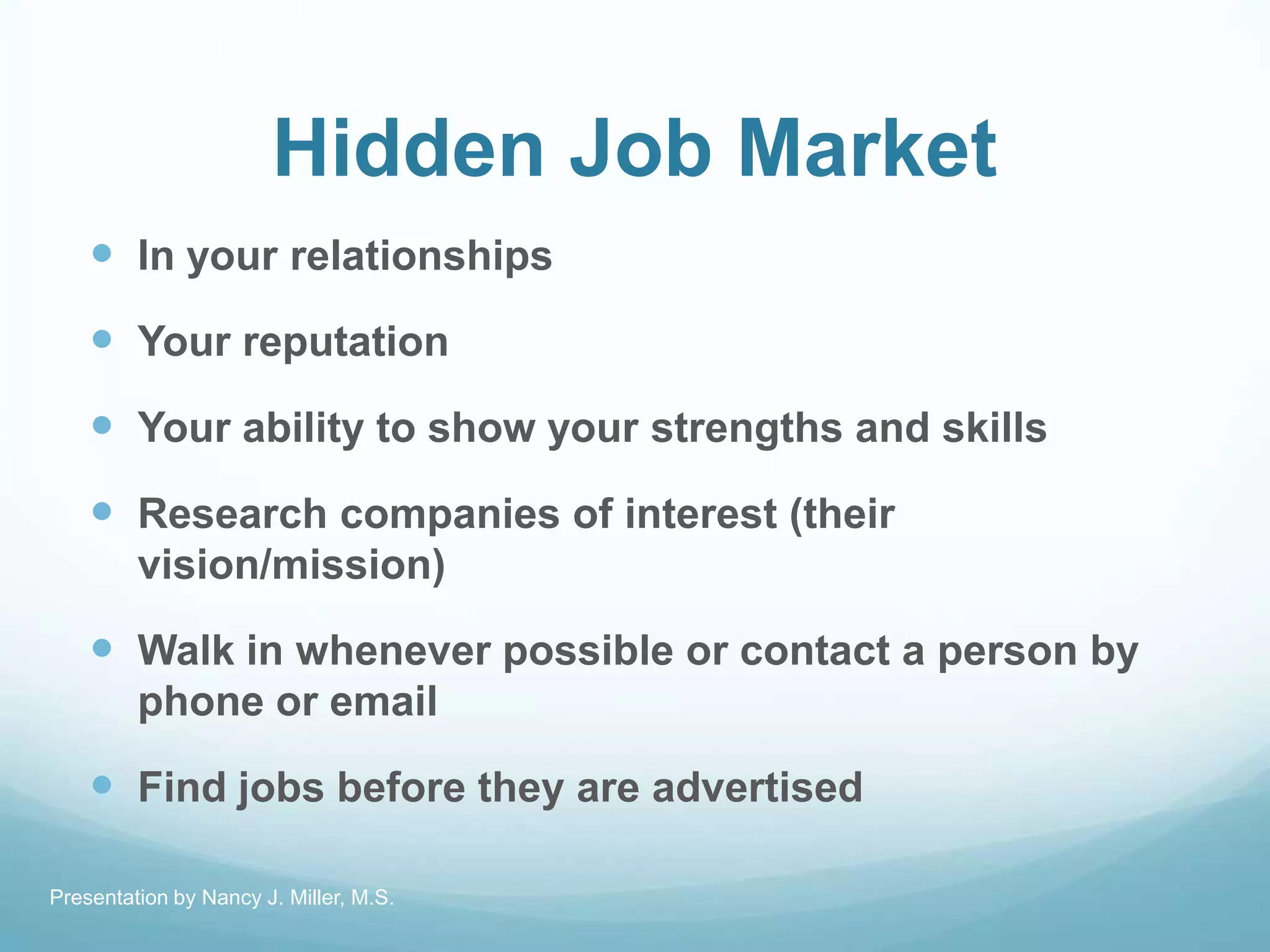 Hidden Job Market
 In your relationships
 Your reputation
 Your ability to show your strengths and skills
 Research companies of interest (their
vision/mission)
 Walk in whenever possible or contact a person by
phone or email
 Find jobs before they are advertised
Presentation by Nancy J. Miller, M.S.
 