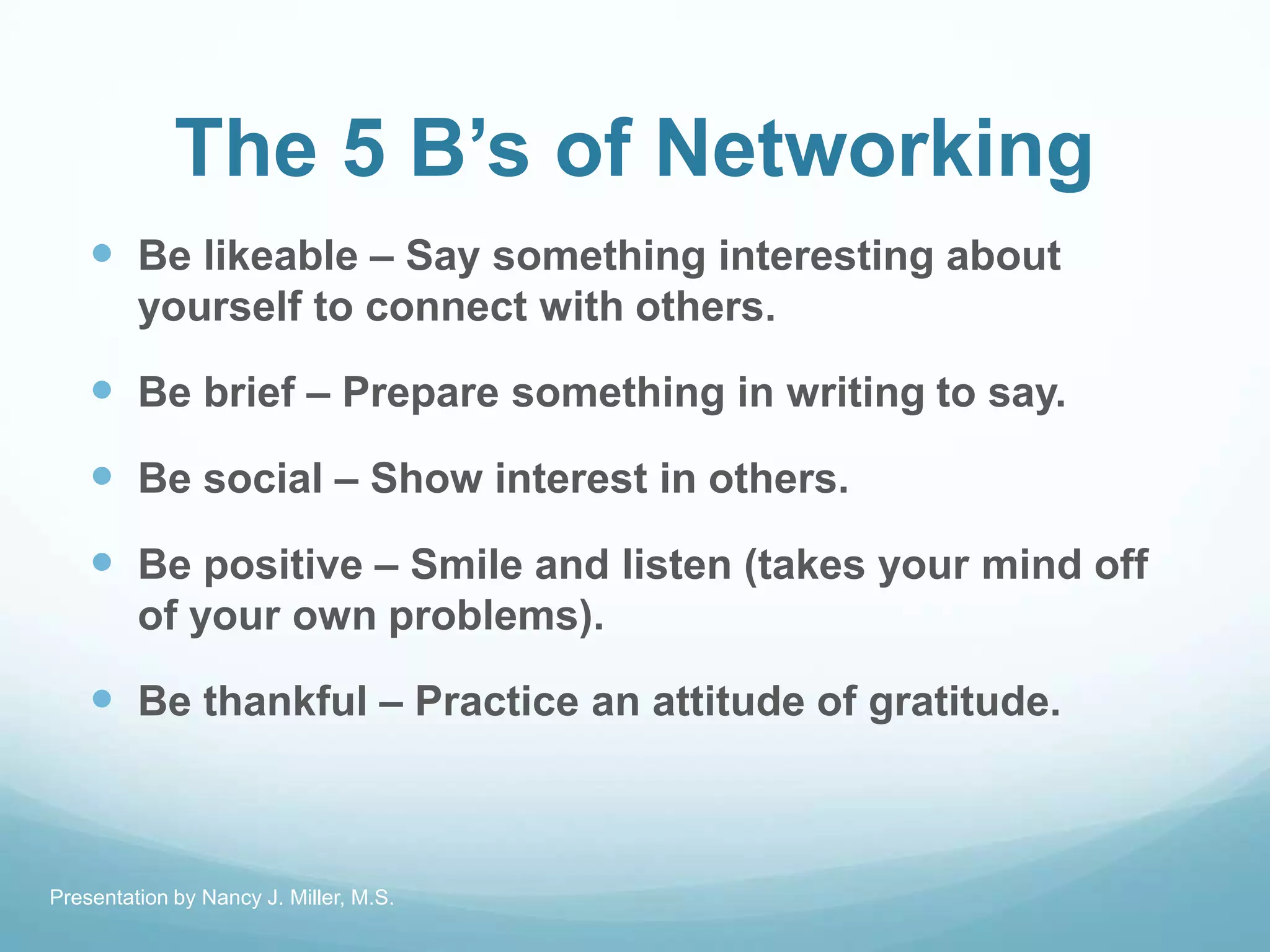 The 5 B’s of Networking
 Be likeable – Say something interesting about
yourself to connect with others.
 Be brief – Prepare something in writing to say.
 Be social – Show interest in others.
 Be positive – Smile and listen (takes your mind off
of your own problems).
 Be thankful – Practice an attitude of gratitude.
Presentation by Nancy J. Miller, M.S.
 