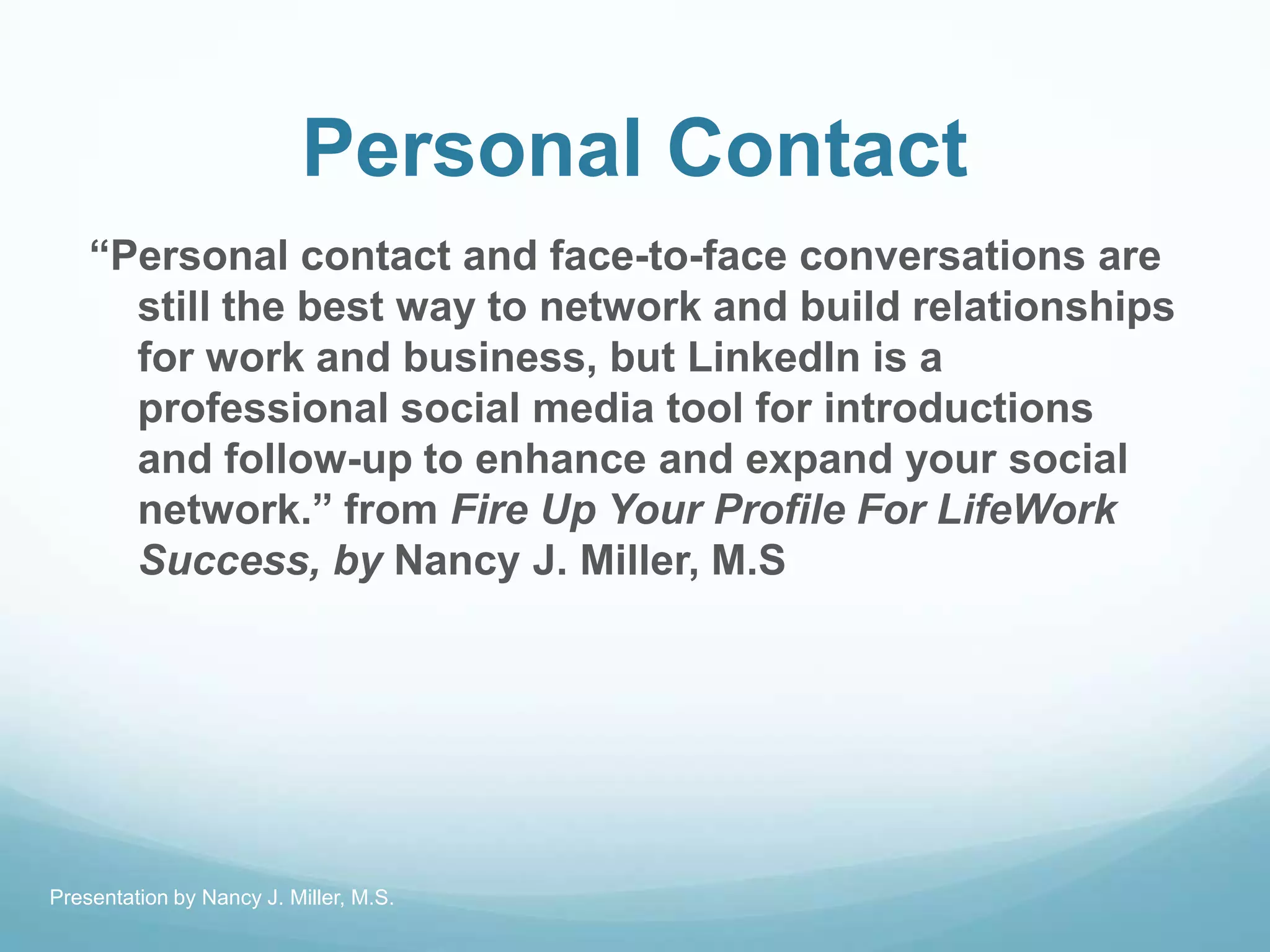Personal Contact
―Personal contact and face-to-face conversations are
still the best way to network and build relationships
for work and business, but LinkedIn is a
professional social media tool for introductions
and follow-up to enhance and expand your social
network.‖ from Fire Up Your Profile For LifeWork
Success, by Nancy J. Miller, M.S
Presentation by Nancy J. Miller, M.S.
 