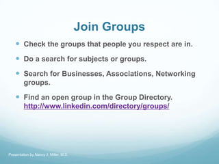 Join Groups
 Check the groups that people you respect are in.
 Do a search for subjects or groups.
 Search for Business...