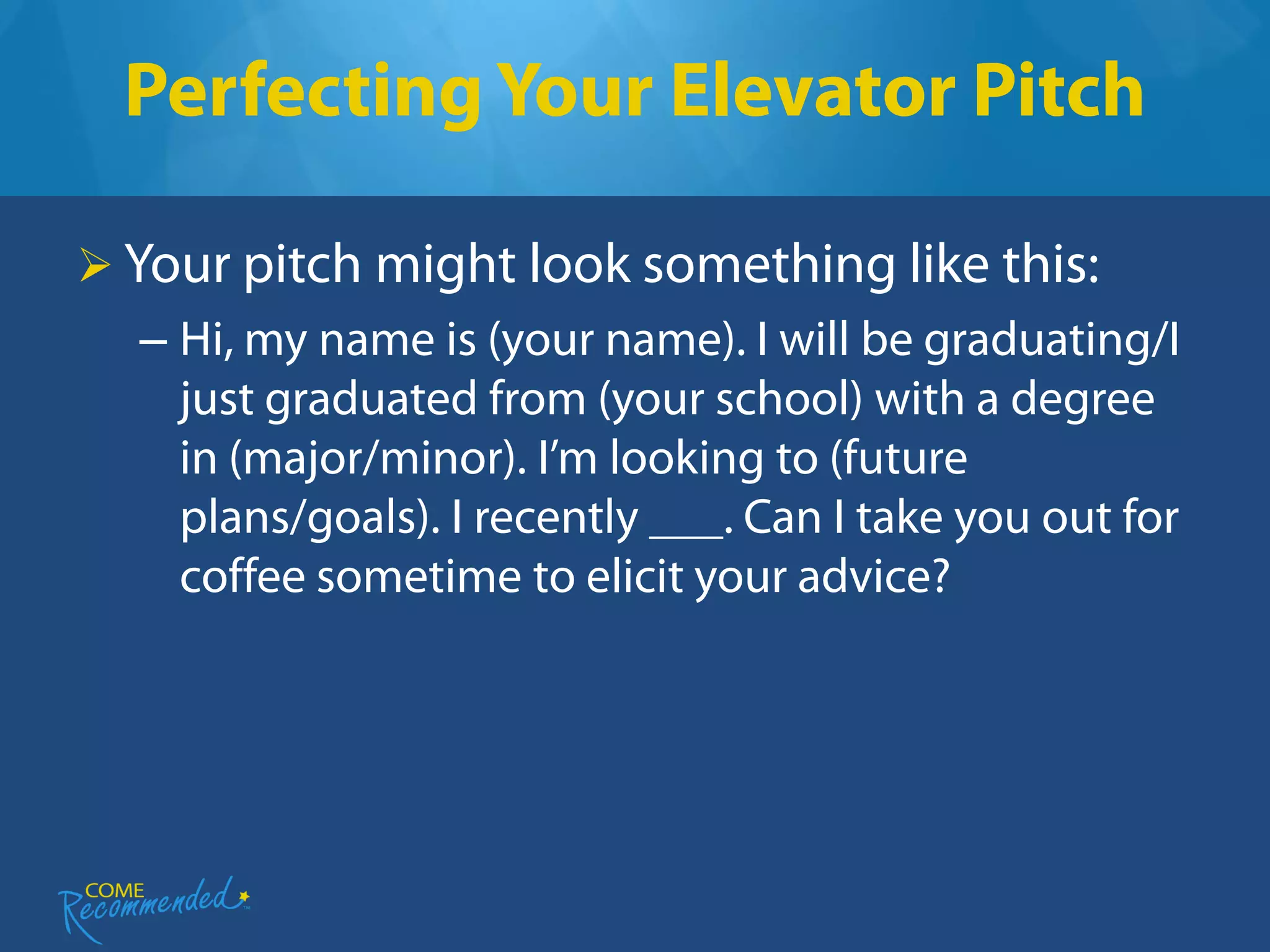 Perfecting Your Elevator Pitch

 Your pitch might look something like this:
  – Hi, my name is (your name). I will be graduating/I
    just graduated from (your school) with a degree
    in (major/minor). I’m looking to (future
    plans/goals). I recently ___. Can I take you out for
    coffee sometime to elicit your advice?
 