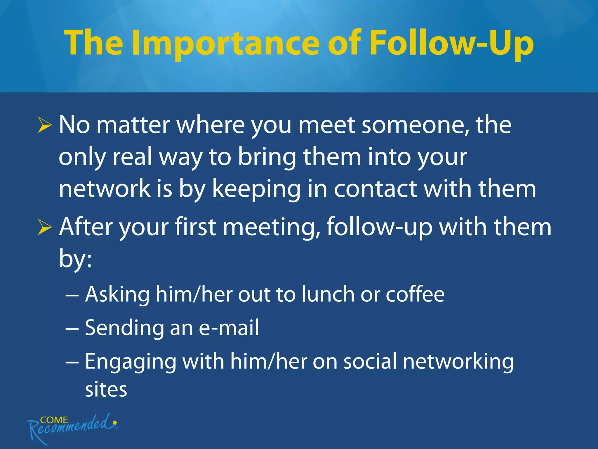 The Importance of Follow-Up

 No matter where you meet someone, the
  only real way to bring them into your
  network is by keeping in contact with them
 After your first meeting, follow-up with them
  by:
  – Asking him/her out to lunch or coffee
  – Sending an e-mail
  – Engaging with him/her on social networking
    sites
 