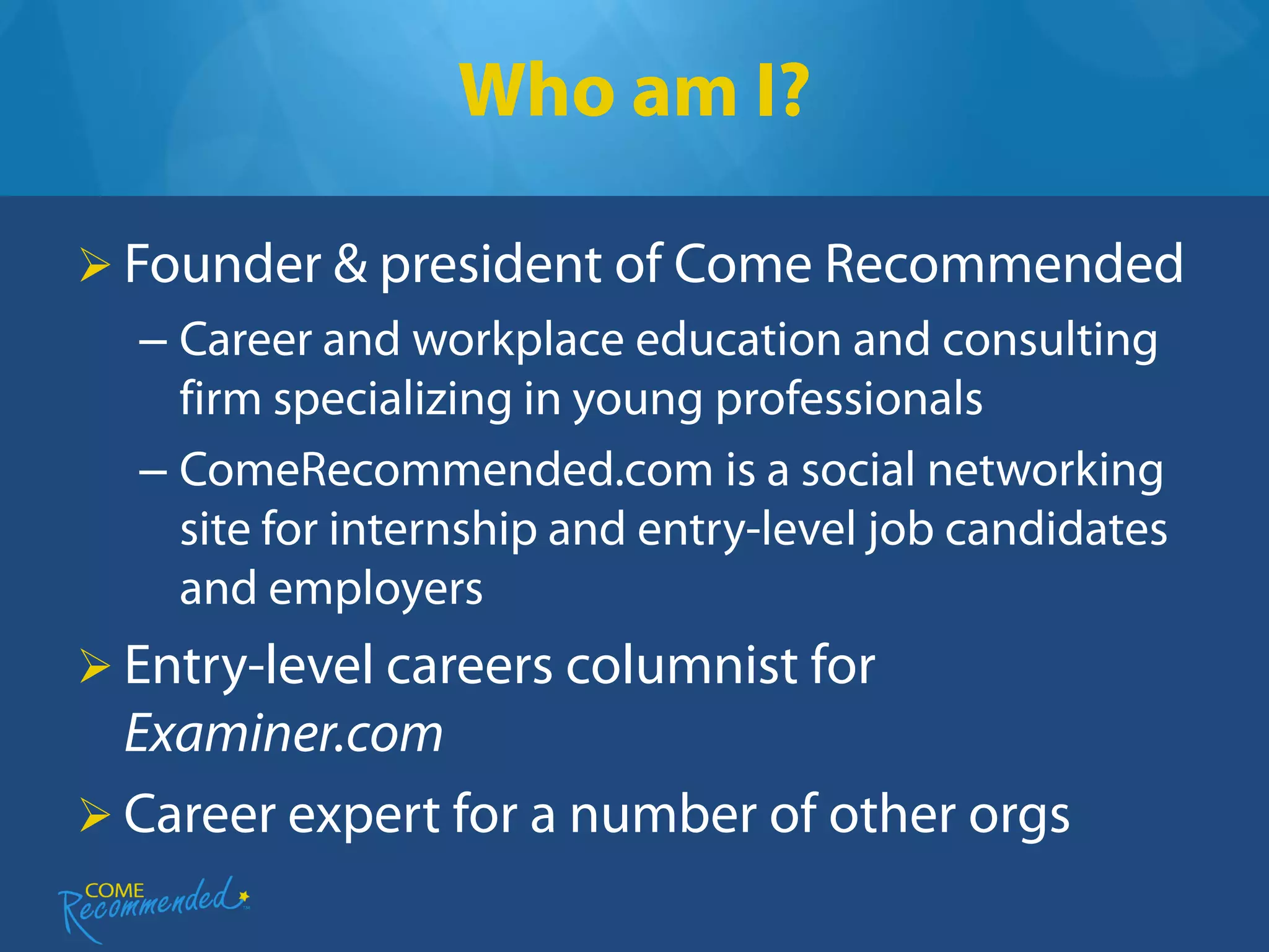 Who am I?

 Founder & president of Come Recommended
  – Career and workplace education and consulting
    firm specializing in young professionals
  – ComeRecommended.com is a social networking
    site for internship and entry-level job candidates
    and employers
 Entry-level careers columnist for
  Examiner.com
 Career expert for a number of other orgs
 