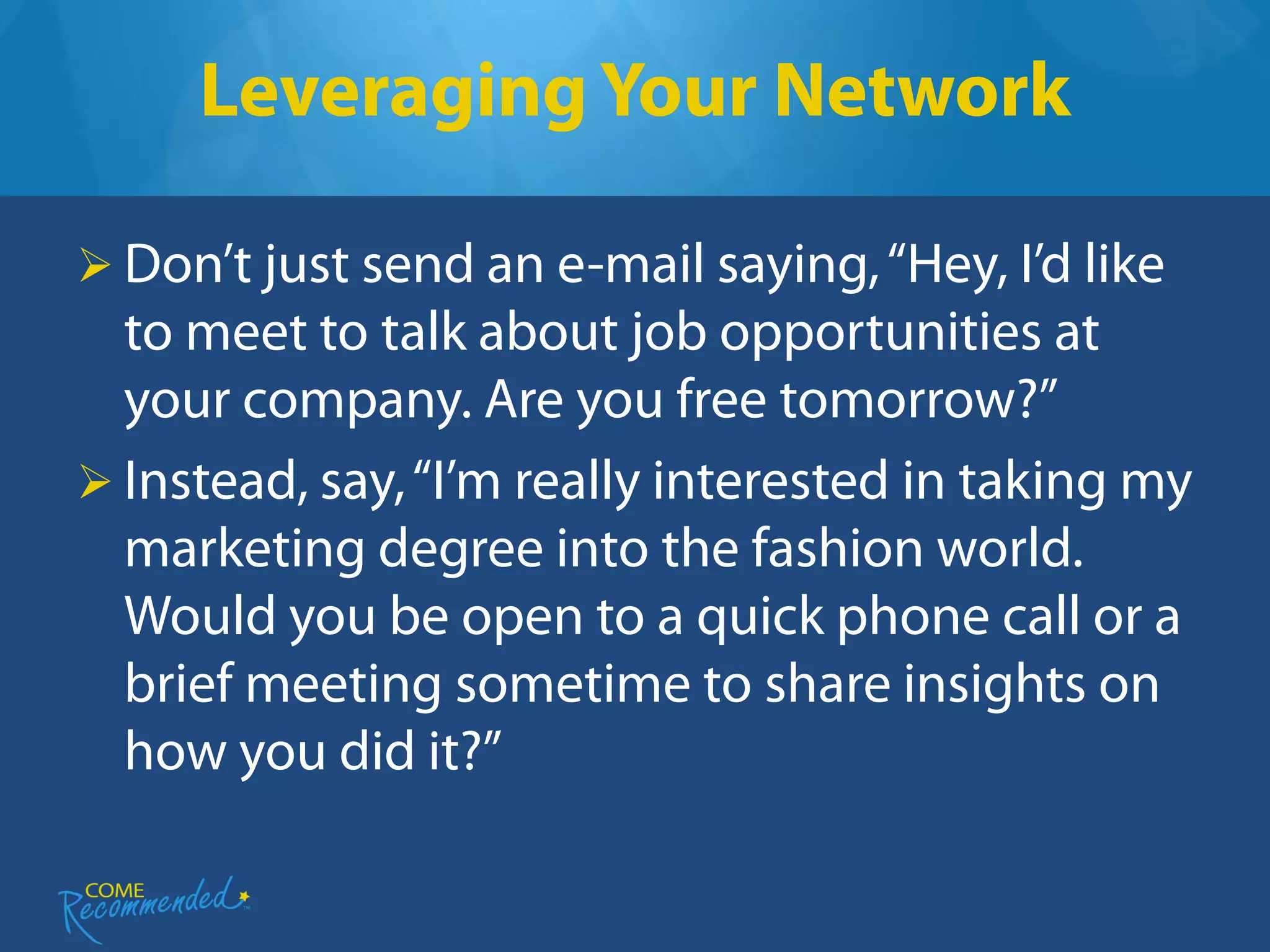 Leveraging Your Network

 Don’t just send an e-mail saying, “Hey, I’d like
  to meet to talk about job opportunities at
  your company. Are you free tomorrow?”
 Instead, say, “I’m really interested in taking my
  marketing degree into the fashion world.
  Would you be open to a quick phone call or a
  brief meeting sometime to share insights on
  how you did it?”
 