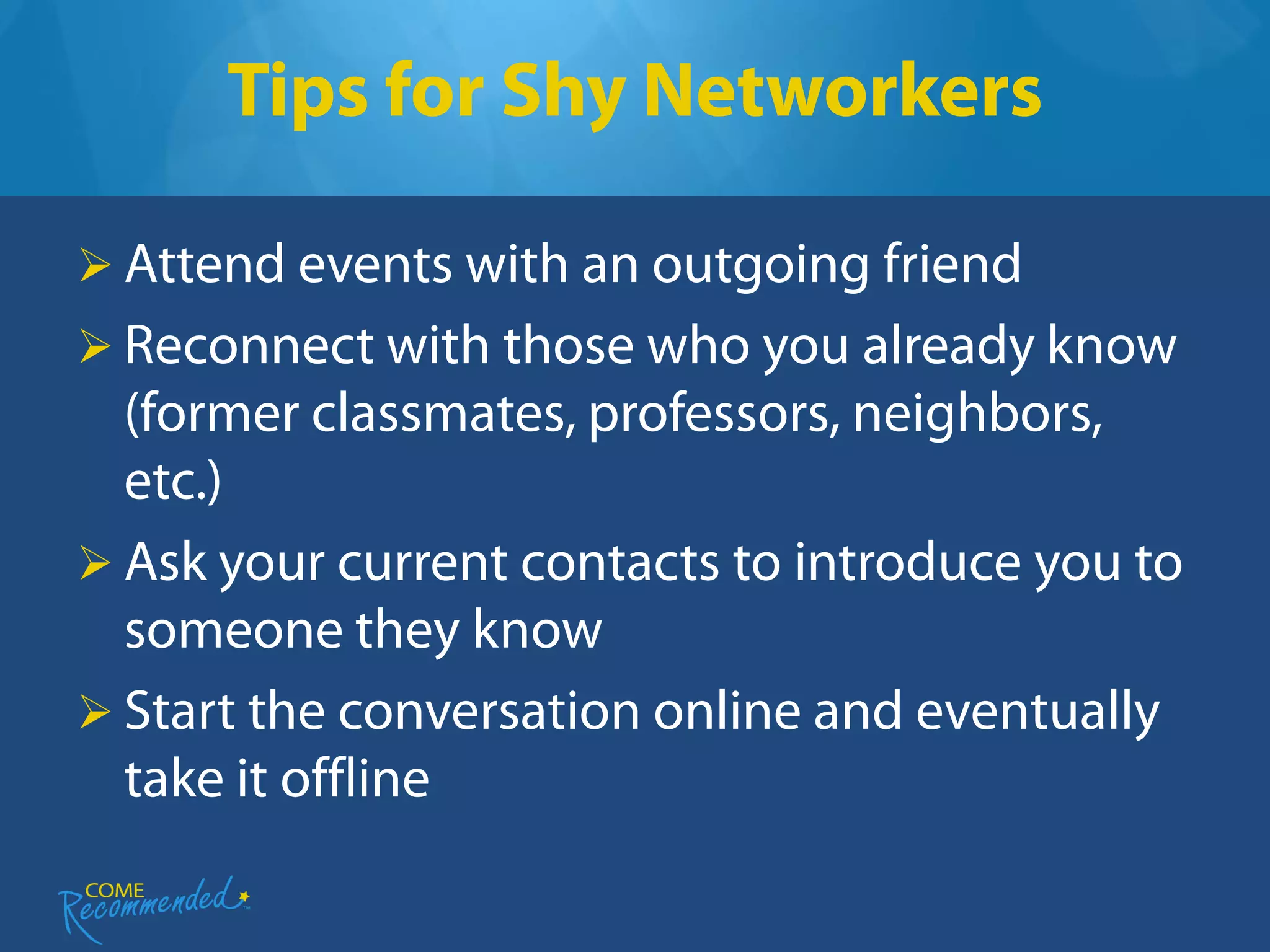 Tips for Shy Networkers

 Attend events with an outgoing friend
 Reconnect with those who you already know
  (former classmates, professors, neighbors,
  etc.)
 Ask your current contacts to introduce you to
  someone they know
 Start the conversation online and eventually
  take it offline
 