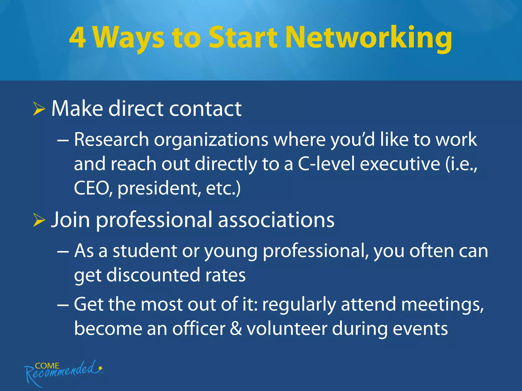 4 Ways to Start Networking

 Make direct contact
  – Research organizations where you’d like to work
    and reach out directly to a C-level executive (i.e.,
    CEO, president, etc.)
 Join professional associations
  – As a student or young professional, you often can
    get discounted rates
  – Get the most out of it: regularly attend meetings,
    become an officer & volunteer during events
 