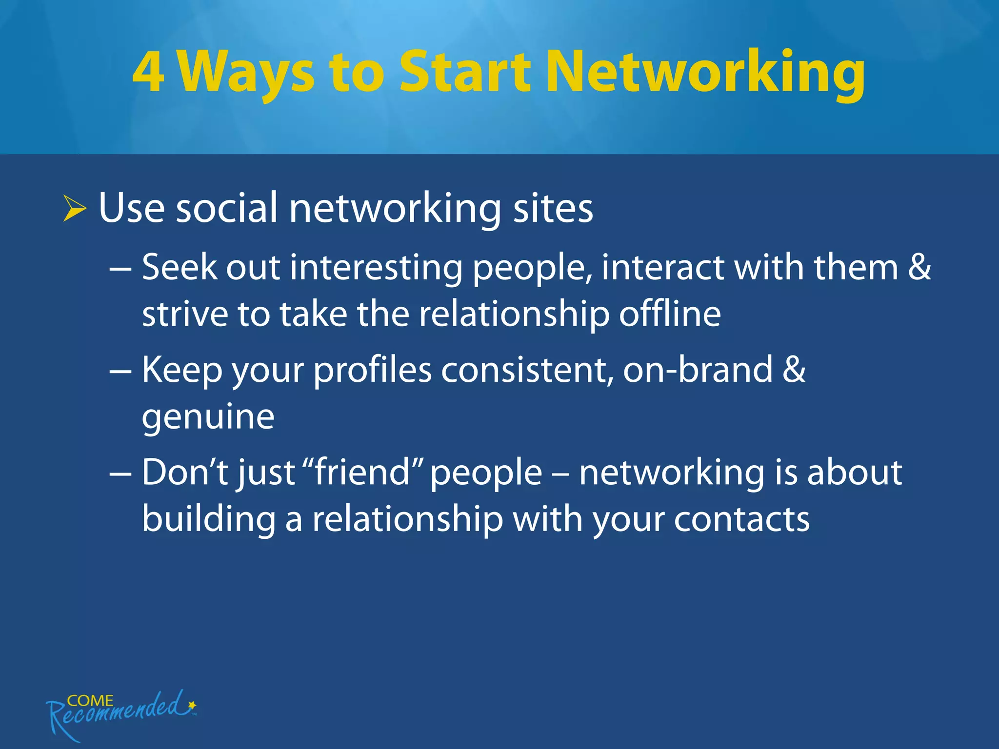 4 Ways to Start Networking

 Use social networking sites
  – Seek out interesting people, interact with them &
    strive to take the relationship offline
  – Keep your profiles consistent, on-brand &
    genuine
  – Don’t just “friend” people – networking is about
    building a relationship with your contacts
 