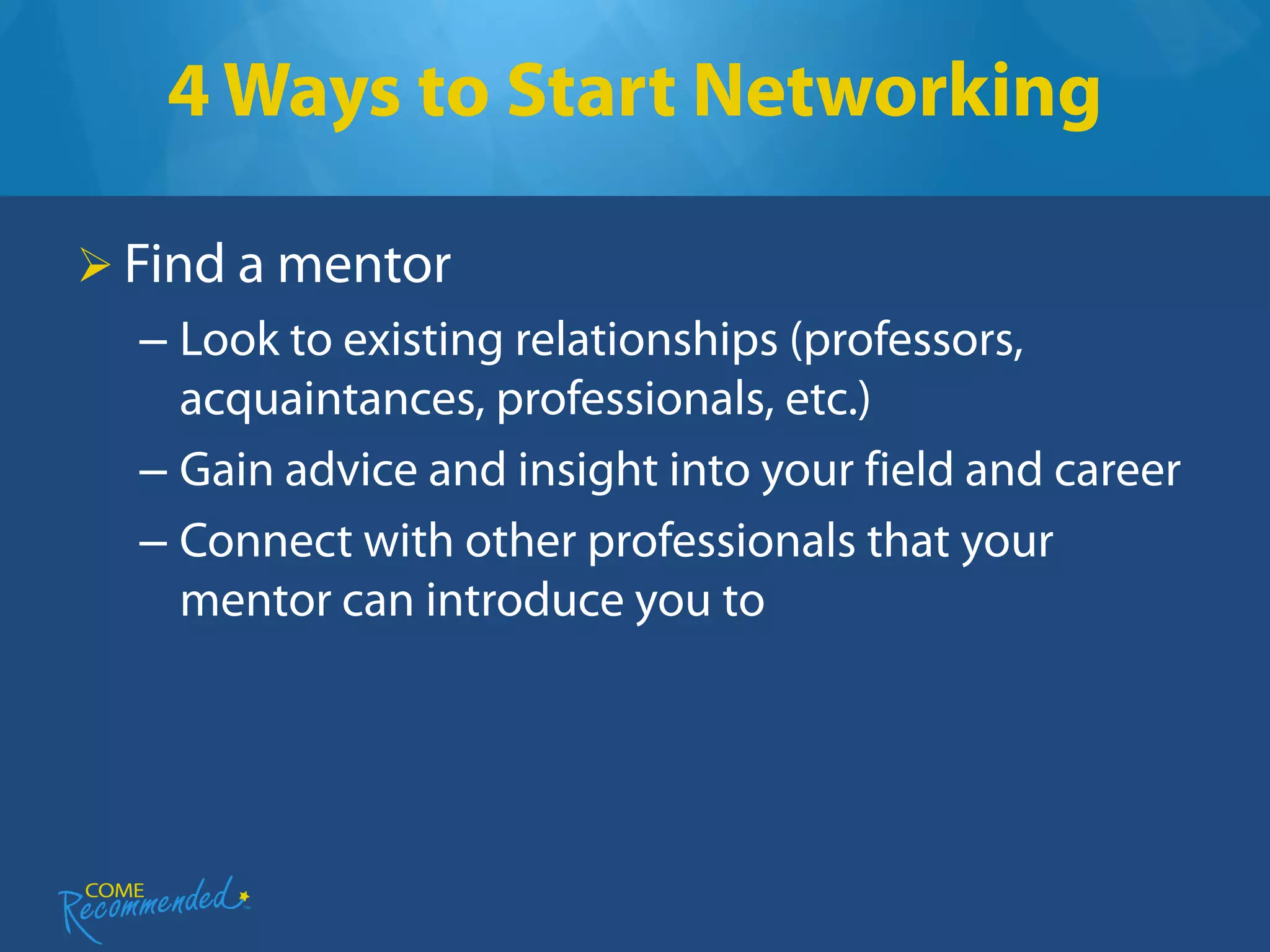 4 Ways to Start Networking

 Find a mentor
  – Look to existing relationships (professors,
    acquaintances, professionals, etc.)
  – Gain advice and insight into your field and career
  – Connect with other professionals that your
    mentor can introduce you to
 