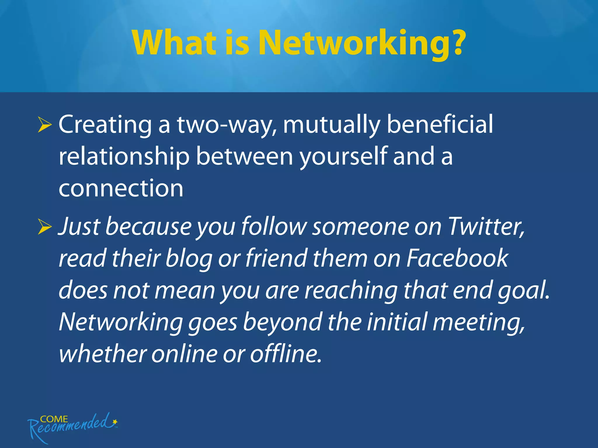 What is Networking?

 Creating a two-way, mutually beneficial
  relationship between yourself and a
  connection
 Just because you follow someone on Twitter,
  read their blog or friend them on Facebook
  does not mean you are reaching that end goal.
  Networking goes beyond the initial meeting,
  whether online or offline.
 