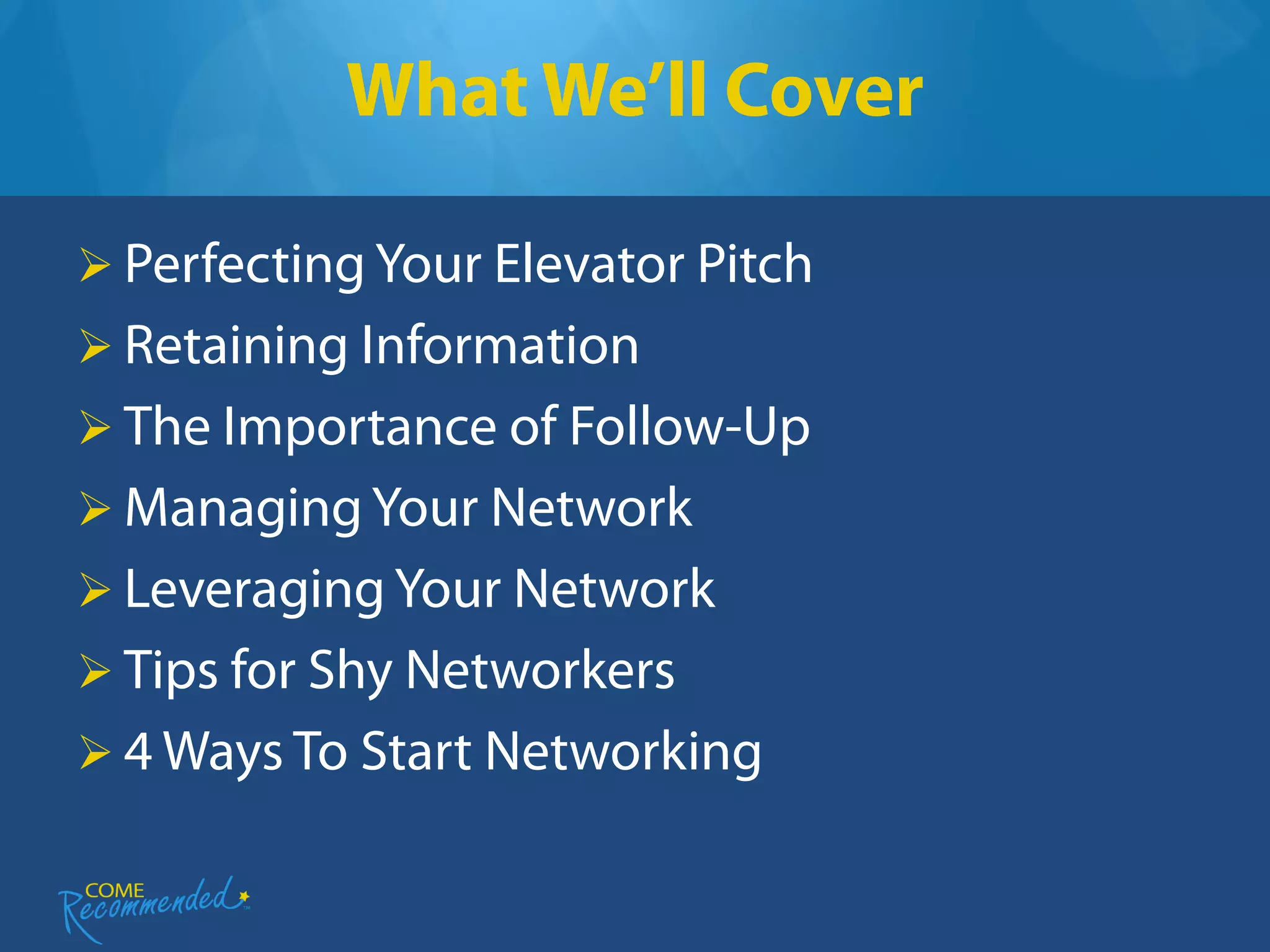 What We’ll Cover

 Perfecting Your Elevator Pitch
 Retaining Information
 The Importance of Follow-Up
 Managing Your Network
 Leveraging Your Network
 Tips for Shy Networkers
 4 Ways To Start Networking
 