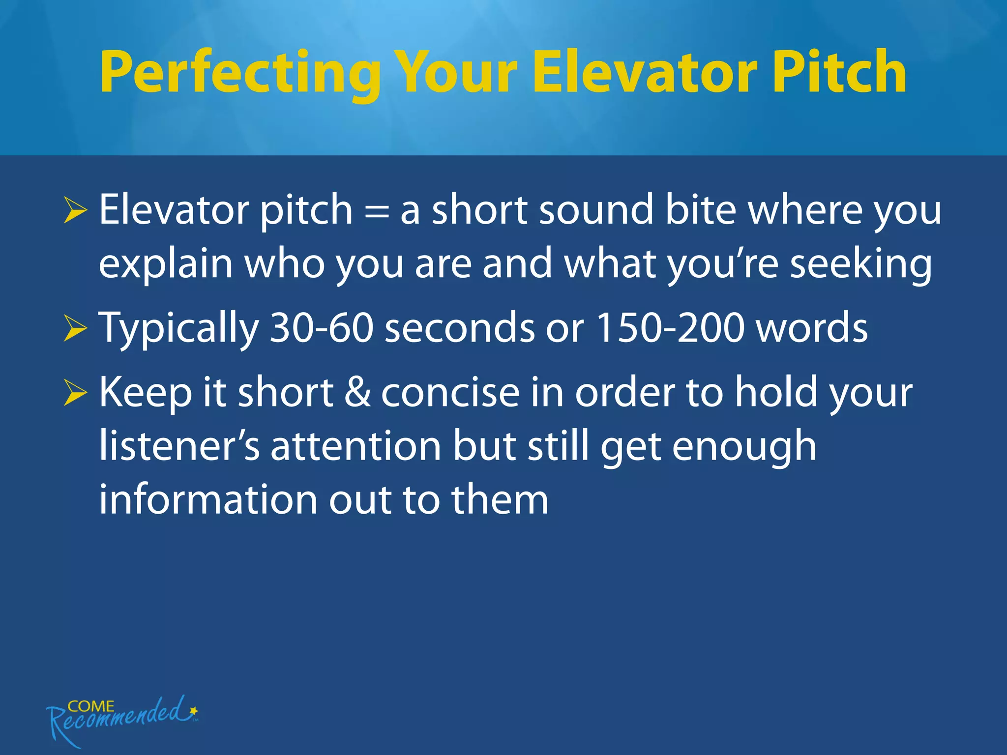 Perfecting Your Elevator Pitch

 Elevator pitch = a short sound bite where you
  explain who you are and what you’re seeking
 Typically 30-60 seconds or 150-200 words
 Keep it short & concise in order to hold your
  listener’s attention but still get enough
  information out to them
 