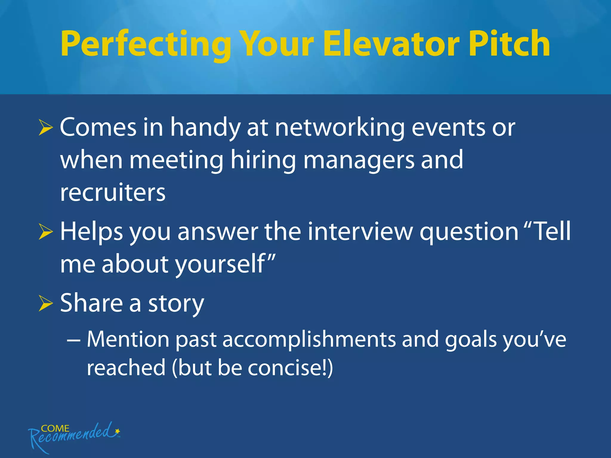 Perfecting Your Elevator Pitch

 Comes in handy at networking events or
  when meeting hiring managers and
  recruiters
 Helps you answer the interview question “Tell
  me about yourself”
 Share a story
  – Mention past accomplishments and goals you’ve
    reached (but be concise!)
 