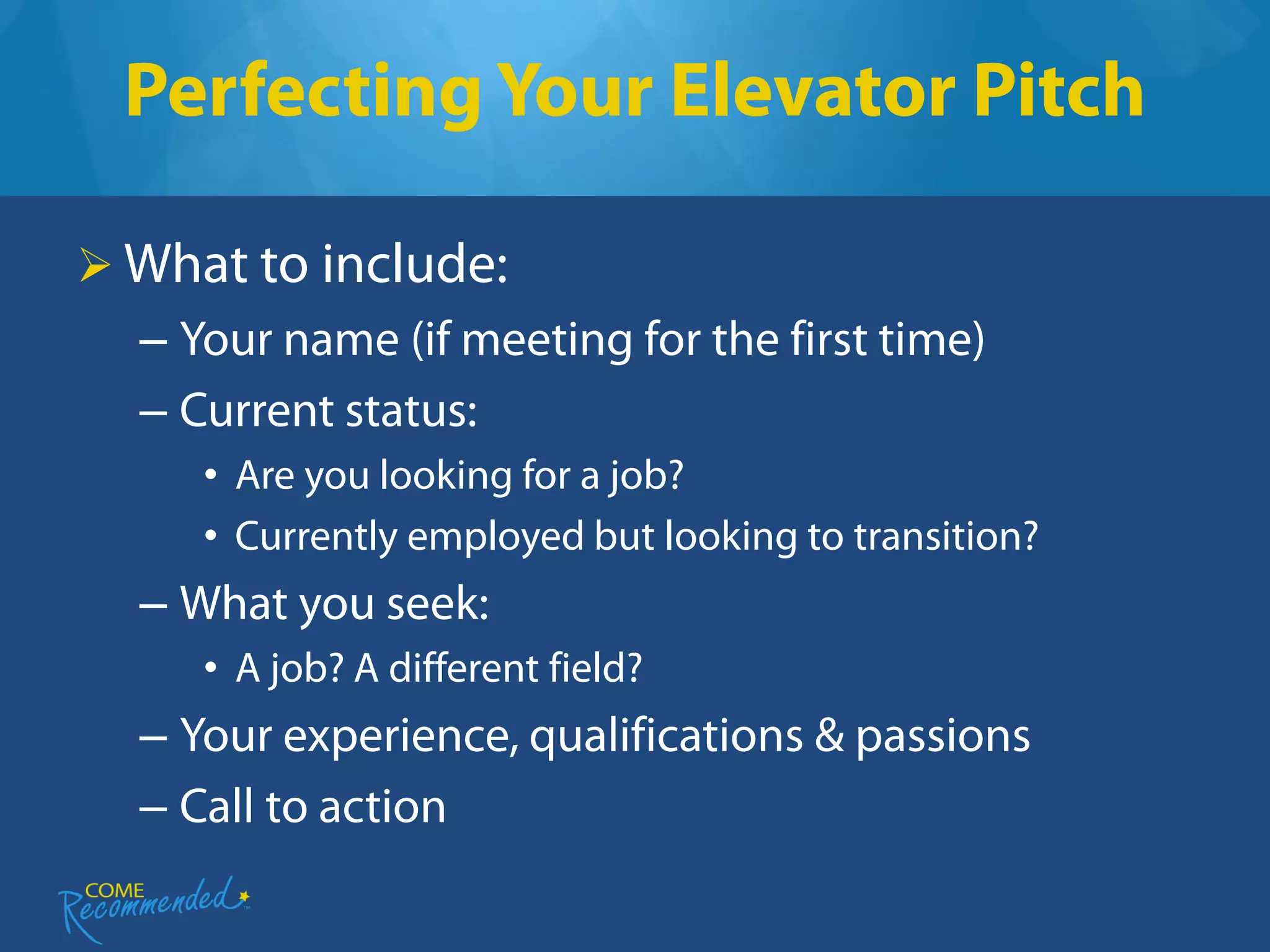 Perfecting Your Elevator Pitch

 What to include:
  – Your name (if meeting for the first time)
  – Current status:
     • Are you looking for a job?
     • Currently employed but looking to transition?
  – What you seek:
     • A job? A different field?
  – Your experience, qualifications & passions
  – Call to action
 