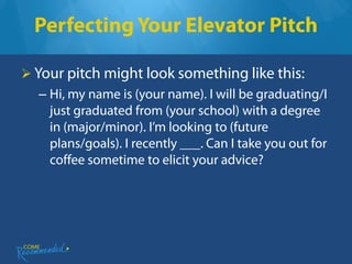 Perfecting Your Elevator Pitch

 Your pitch might look something like this:
  – Hi, my name is (your name). I will be graduating/I
    just graduated from (your school) with a degree
    in (major/minor). I’m looking to (future
    plans/goals). I recently ___. Can I take you out for
    coffee sometime to elicit your advice?
 