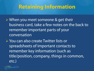Retaining Information

 When you meet someone & get their
  business card, take a few notes on the back to
  remember important parts of your
  conversation
 You can also create Twitter lists or
  spreadsheets of important contacts to
  remember key information (such as
  title/position, company, things in common,
  etc.)
 