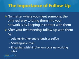 The Importance of Follow-Up

 No matter where you meet someone, the
  only real way to bring them into your
  network is by keeping in contact with them
 After your first meeting, follow-up with them
  by:
  – Asking him/her out to lunch or coffee
  – Sending an e-mail
  – Engaging with him/her on social networking
    sites
 