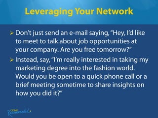 Leveraging Your Network

 Don’t just send an e-mail saying, “Hey, I’d like
  to meet to talk about job opportunities at
  your company. Are you free tomorrow?”
 Instead, say, “I’m really interested in taking my
  marketing degree into the fashion world.
  Would you be open to a quick phone call or a
  brief meeting sometime to share insights on
  how you did it?”
 