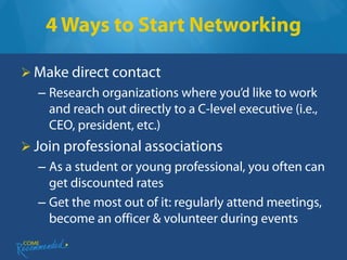 4 Ways to Start Networking

 Make direct contact
  – Research organizations where you’d like to work
    and reach out directly to a C-level executive (i.e.,
    CEO, president, etc.)
 Join professional associations
  – As a student or young professional, you often can
    get discounted rates
  – Get the most out of it: regularly attend meetings,
    become an officer & volunteer during events
 