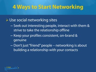 4 Ways to Start Networking

 Use social networking sites
  – Seek out interesting people, interact with them &
    strive to take the relationship offline
  – Keep your profiles consistent, on-brand &
    genuine
  – Don’t just “friend” people – networking is about
    building a relationship with your contacts
 