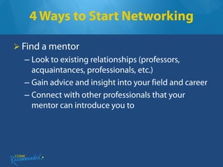 4 Ways to Start Networking

 Find a mentor
  – Look to existing relationships (professors,
    acquaintances, professionals, etc.)
  – Gain advice and insight into your field and career
  – Connect with other professionals that your
    mentor can introduce you to
 