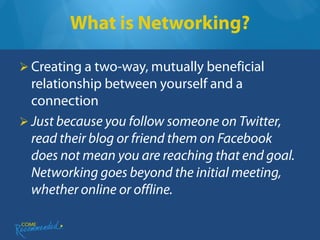 What is Networking?

 Creating a two-way, mutually beneficial
  relationship between yourself and a
  connection
 Just because you follow someone on Twitter,
  read their blog or friend them on Facebook
  does not mean you are reaching that end goal.
  Networking goes beyond the initial meeting,
  whether online or offline.
 
