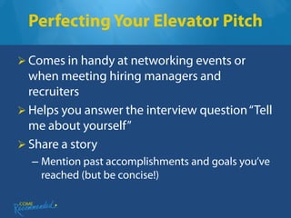Perfecting Your Elevator Pitch

 Comes in handy at networking events or
  when meeting hiring managers and
  recruiters
 Helps you answer the interview question “Tell
  me about yourself”
 Share a story
  – Mention past accomplishments and goals you’ve
    reached (but be concise!)
 