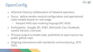 OpenConfig
● Informal industry collaboration of network operators
● Focus: define vendor-neutral configuration and operational
state models based on real usage
○ Adopted YANG data modeling language (RFC 6020)
● Participants: Google, BT, AT&T, Microsoft, Cox, Facebook,
Level3, Verizon, Comcast
● Primary output is model code, published as open source via
public github repo
● Ongoing interactions with standards community (e.g., IETF,
ODL)
 