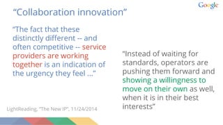 “The fact that these
distinctly different -- and
often competitive -- service
providers are working
together is an indication of
the urgency they feel ...”
LightReading, “The New IP”, 11/24/2014
“Collaboration innovation”
“Instead of waiting for
standards, operators are
pushing them forward and
showing a willingness to
move on their own as well,
when it is in their best
interests”
 