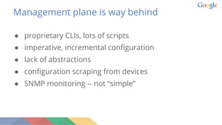 Management plane is way behind
● proprietary CLIs, lots of scripts
● imperative, incremental configuration
● lack of abstractions
● configuration scraping from devices
● SNMP monitoring -- not “simple”
 