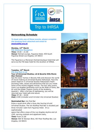 Networking Schedule
To book onto any of these events, please complete
the booking form attached and email to
jessica@fia.org.uk.

Monday, 12th March
FIA Welcome Reception
Time: 19.00 – 21.00
Venue: Nomad Lounge, Figueroa Hotel, 939 South
Figueroa Street Los Angeles, CA 90015

The Figueroa is a Moroccan themed boutique hotel that will
serve as the FIA base hotel for the duration of IHRSA.




Tuesday, 13th March
FIA Day Out in LA
Tour of Universal Studios, LA & Beverly Hills Movie
Star Homes!
See the stars' homes in Beverly Hills and discover the world
of movie-making at Universal Studios Hollywood. Face the
action head-on in Universal Studios Hollywood’s heart-
pounding rides, shows and attractions that put you inside
some of the world’s biggest movies. The tour also covers
iconic Los Angeles landmarks such as the Walk of Fame, Bel
Air and the Kodak Theatre (home of the Academy
Awards!). After a full day of sightseeing, you will be
returned your hotel safe and sound.
Time: 07.30 – 18.00
Cost: £100 (includes lunch & ticket into Universal Studios)

Nominated Bar: Ion Pool Bar
Enjoy a quiet drink after a busy day touring LA and
Universal Studios. The Ion Rooftop Pool Bar is situated just
three minutes’ walk from Figueroa Hotel. It’s a
sophisticated
space that offers views of the Los Angeles skyline and LA
LIVE, serving cocktails and appetizers daily.
Time: From 21.00
Venue: 900 W Olympic Blvd, 4th Floor Rooftop Bar, Los
Angeles, CA 90015
 