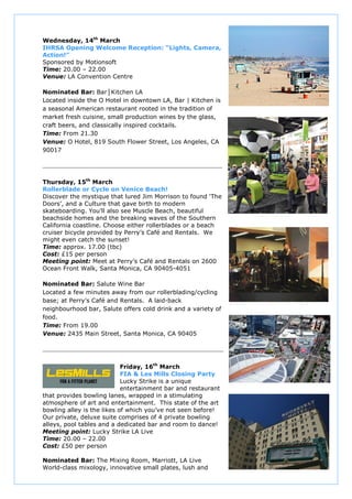 Wednesday, 14th March
IHRSA Opening Welcome Reception: “Lights, Camera,
Action!”
Sponsored by Motionsoft
Time: 20.00 – 22.00
Venue: LA Convention Centre

Nominated Bar: Bar Kitchen LA
Located inside the O Hotel in downtown LA, Bar | Kitchen is
a seasonal American restaurant rooted in the tradition of
market fresh cuisine, small production wines by the glass,
craft beers, and classically inspired cocktails.
Time: From 21.30
Venue: O Hotel, 819 South Flower Street, Los Angeles, CA
90017




Thursday, 15th March
Rollerblade or Cycle on Venice Beach!
Discover the mystique that lured Jim Morrison to found ‘The
Doors’, and a Culture that gave birth to modern
skateboarding. You’ll also see Muscle Beach, beautiful
beachside homes and the breaking waves of the Southern
California coastline. Choose either rollerblades or a beach
cruiser bicycle provided by Perry’s Café and Rentals. We
might even catch the sunset!
Time: approx. 17.00 (tbc)
Cost: £15 per person
Meeting point: Meet at Perry’s Café and Rentals on 2600
Ocean Front Walk, Santa Monica, CA 90405-4051

Nominated Bar: Salute Wine Bar
Located a few minutes away from our rollerblading/cycling
base; at Perry’s Café and Rentals. A laid-back
neighbourhood bar, Salute offers cold drink and a variety of
food.
Time: From 19.00
Venue: 2435 Main Street, Santa Monica, CA 90405




                            Friday, 16th March
                            FIA & Les Mills Closing Party
                            Lucky Strike is a unique
                            entertainment bar and restaurant
that provides bowling lanes, wrapped in a stimulating
atmosphere of art and entertainment. This state of the art
bowling alley is the likes of which you’ve not seen before!
Our private, deluxe suite comprises of 4 private bowling
alleys, pool tables and a dedicated bar and room to dance!
Meeting point: Lucky Strike LA Live
Time: 20.00 – 22.00
Cost: £50 per person

Nominated Bar: The Mixing Room, Marriott, LA Live
World-class mixology, innovative small plates, lush and
 