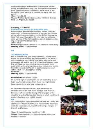 comfortable design and the ideal location in LA for star
gazing and people watching. The Mixing Room maintains a
spirit rooted in warmth, hospitality, and a sense of fun.
Perfect for those wanting to continue the party after the
party!
Time: From 22.00
Venue: The Ritz-Carlton Los Angeles, 900 West Olympic
Blvd, Los Angeles, CA 90015




Saturday, 17th March
Early Morning Hike in the Hollywood Hills
For those who were sensible the night before, this is an
opportunity to follow the footsteps of the rich and famous
with a refreshing morning hike on the Griffith Observatory
West Trail Loop. During this 2.5 mile hike you will get a
close-up view of the Hollywood sign as well as Los Angeles
city and the Griffith Observatory.
Time: 08.30
Cost: Free (please let us know if you intend to come along)
Meeting Point: To be confirmed

OR

The Amazing Race!
Part scavenger hunt, part self-guided tour, part race and
full-on fun – the Amazing Race Los Angeles is the world’s
only competitive sight-seeing tour. After splitting up into
groups you will receive the first in a series of devious clues
that will have you experiencing your own reality show
experience, unlike any sightseeing tour you’ve done before.
It will let you explore the city in a completely new way!
Time: 10.30 – 14.30 (approx. finish)
Cost: £50
Meeting point: To be confirmed

Nominated Bar: Nomad Lounge
On our last night in Los Angeles we will be starting at our
hotel bar, Nomad Lounge. From there you might like to
have a quiet dinner at a local restaurant or…

As Saturday is St Patrick’s Day, what better way to
celebrate than in an Irish pub?! Casey’s Irish Pub is in
Downtown LA and will be closing off a large part of the
street for a party of bands, beer (some of which you’ll find it
green!), food and over 10,000 people!
OR
You could enjoy a classic Hollywood bar like The Library Bar
at Hollywood Roosevelt Hotel; it is renowned for its unique
made-to-order cocktails, nightlife and being a hangout of
the rich and famous.

Time: Drinks at Figueroa Hotel from 19.00
Venue: Figueroa Hotel, 939 South Figueroa Street, Los
Angeles, CA 90015
 