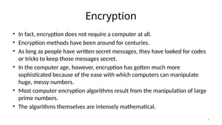 Encryption
• In fact, encryption does not require a computer at all.
• Encryption methods have been around for centuries.
• As long as people have written secret messages, they have looked for codes
or tricks to keep those messages secret.
• In the computer age, however, encryption has gotten much more
sophisticated because of the ease with which computers can manipulate
huge, messy numbers.
• Most computer encryption algorithms result from the manipulation of large
prime numbers.
• The algorithms themselves are intensely mathematical.
4
 