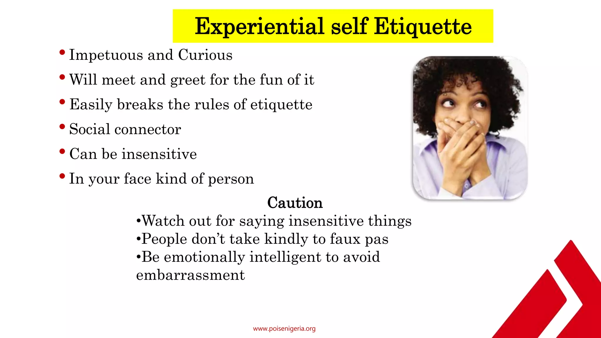 www.poisenigeria.org
Experiential self Etiquette
•Impetuous and Curious
•Will meet and greet for the fun of it
•Easily breaks the rules of etiquette
•Social connector
•Can be insensitive
•In your face kind of person
Caution
•Watch out for saying insensitive things
•People don’t take kindly to faux pas
•Be emotionally intelligent to avoid
embarrassment
 