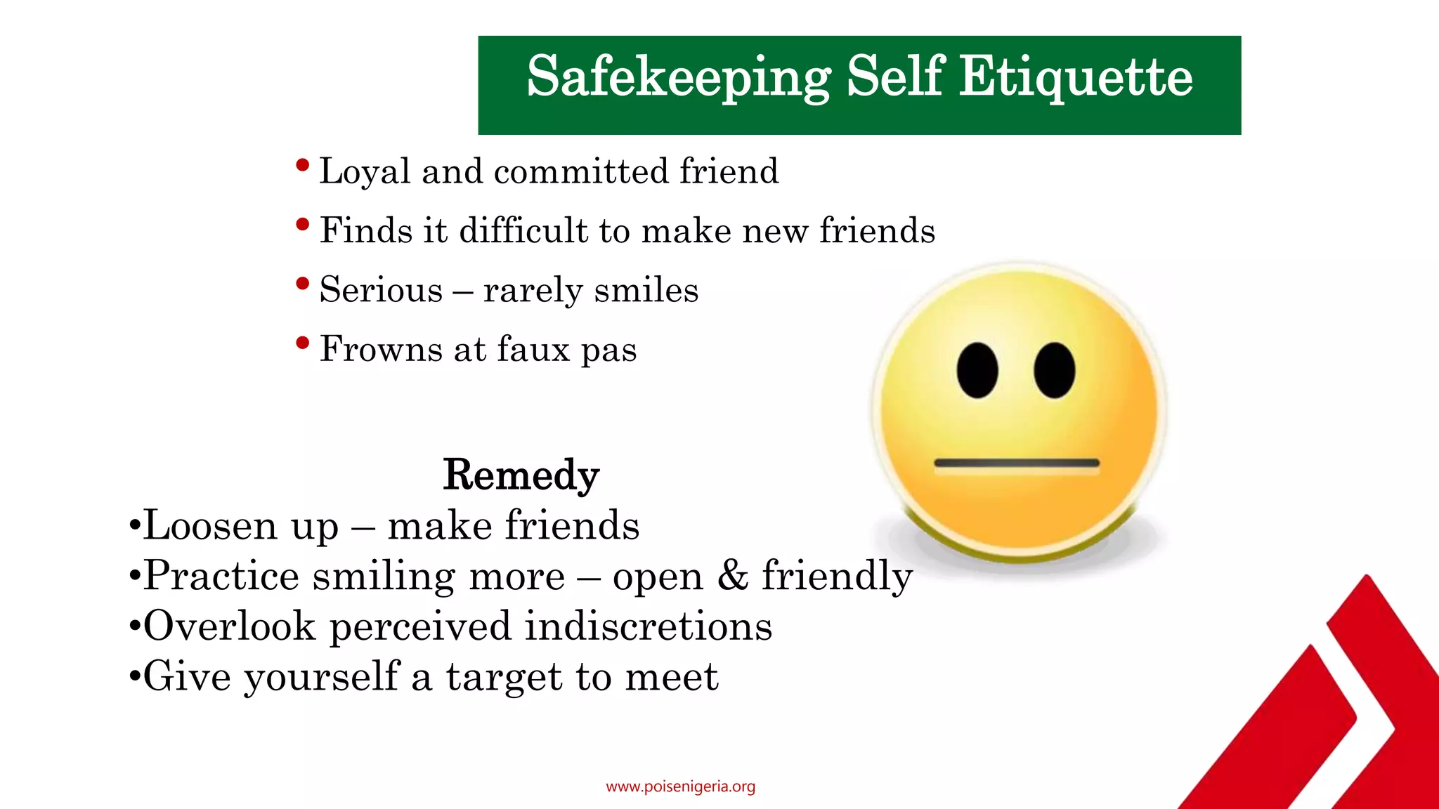 www.poisenigeria.org
Safekeeping Self Etiquette
•Loyal and committed friend
•Finds it difficult to make new friends
•Serious – rarely smiles
•Frowns at faux pas
Remedy
•Loosen up – make friends
•Practice smiling more – open & friendly
•Overlook perceived indiscretions
•Give yourself a target to meet & greet
 