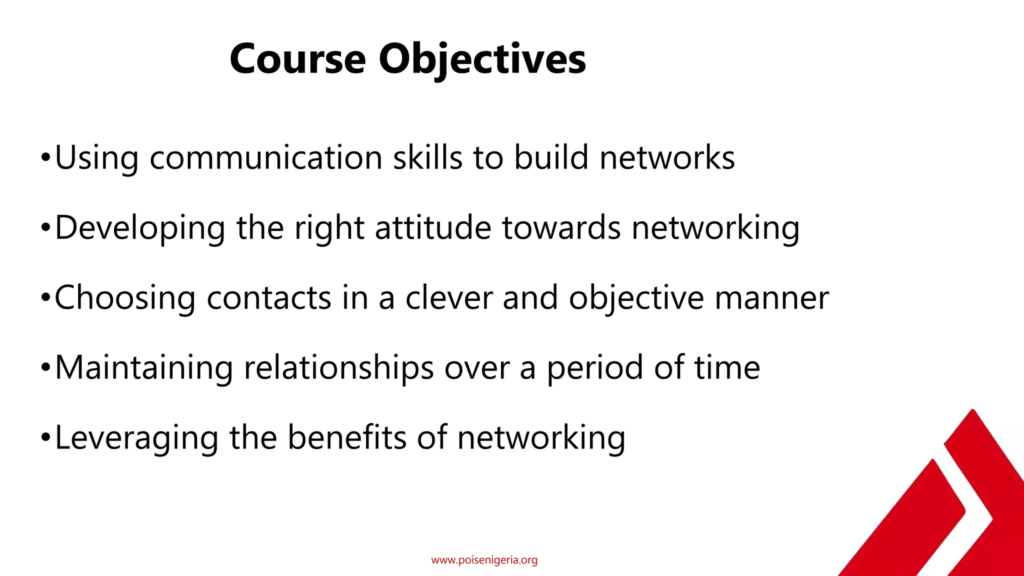 www.poisenigeria.org
Course Objectives
•Using communication skills to build networks
•Developing the right attitude towards networking
•Choosing contacts in a clever and objective manner
•Maintaining relationships over a period of time
•Leveraging the benefits of networking
 