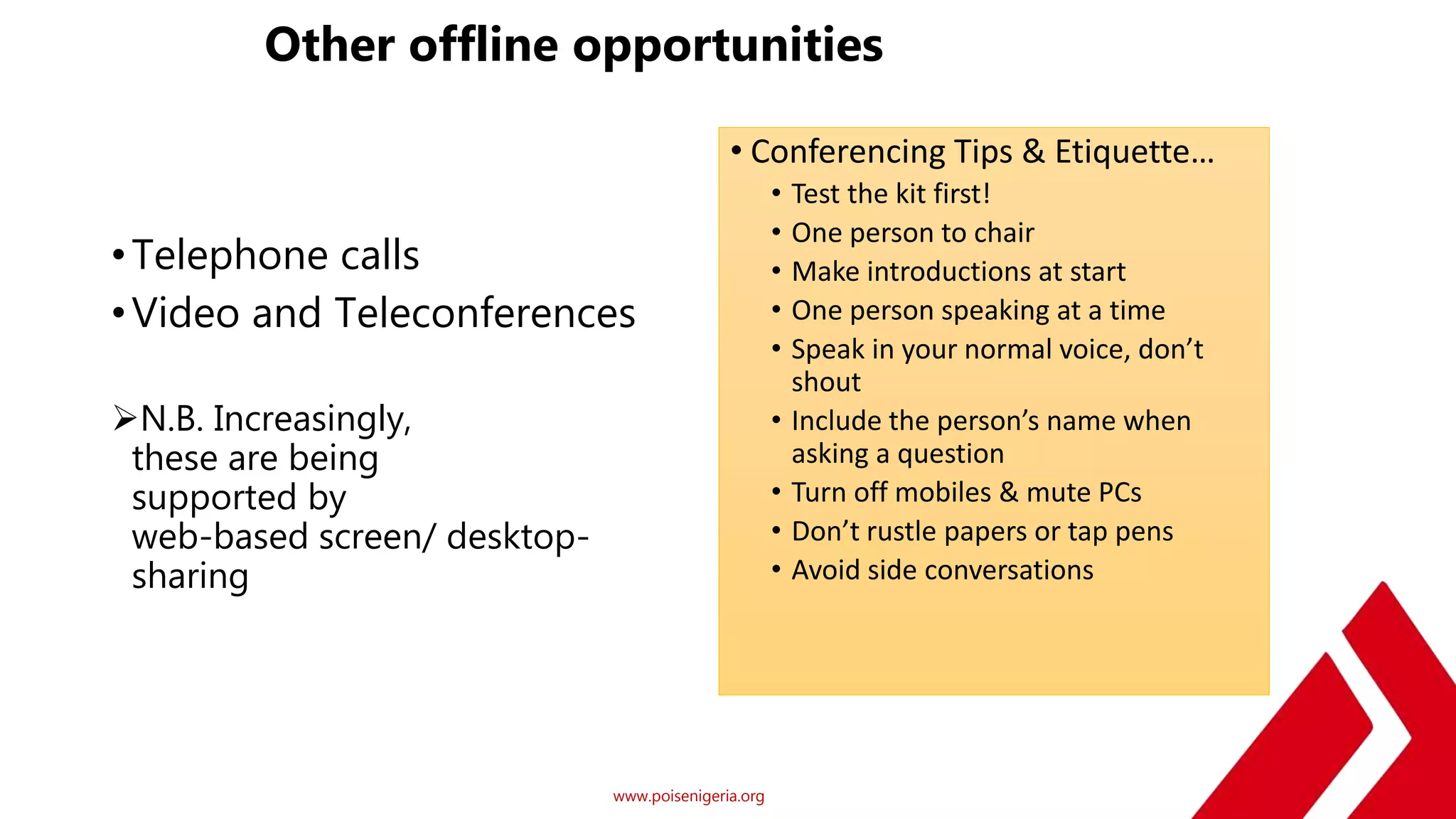 www.poisenigeria.org
Other offline opportunities
•Telephone calls
•Video and Teleconferences
N.B. Increasingly,
these are being
supported by
web-based screen/ desktop-
sharing
• Conferencing Tips & Etiquette…
• Test the kit first!
• One person to chair
• Make introductions at start
• One person speaking at a time
• Speak in your normal voice, don’t
shout
• Include the person’s name when
asking a question
• Turn off mobiles & mute PCs
• Don’t rustle papers or tap pens
• Avoid side conversations
 