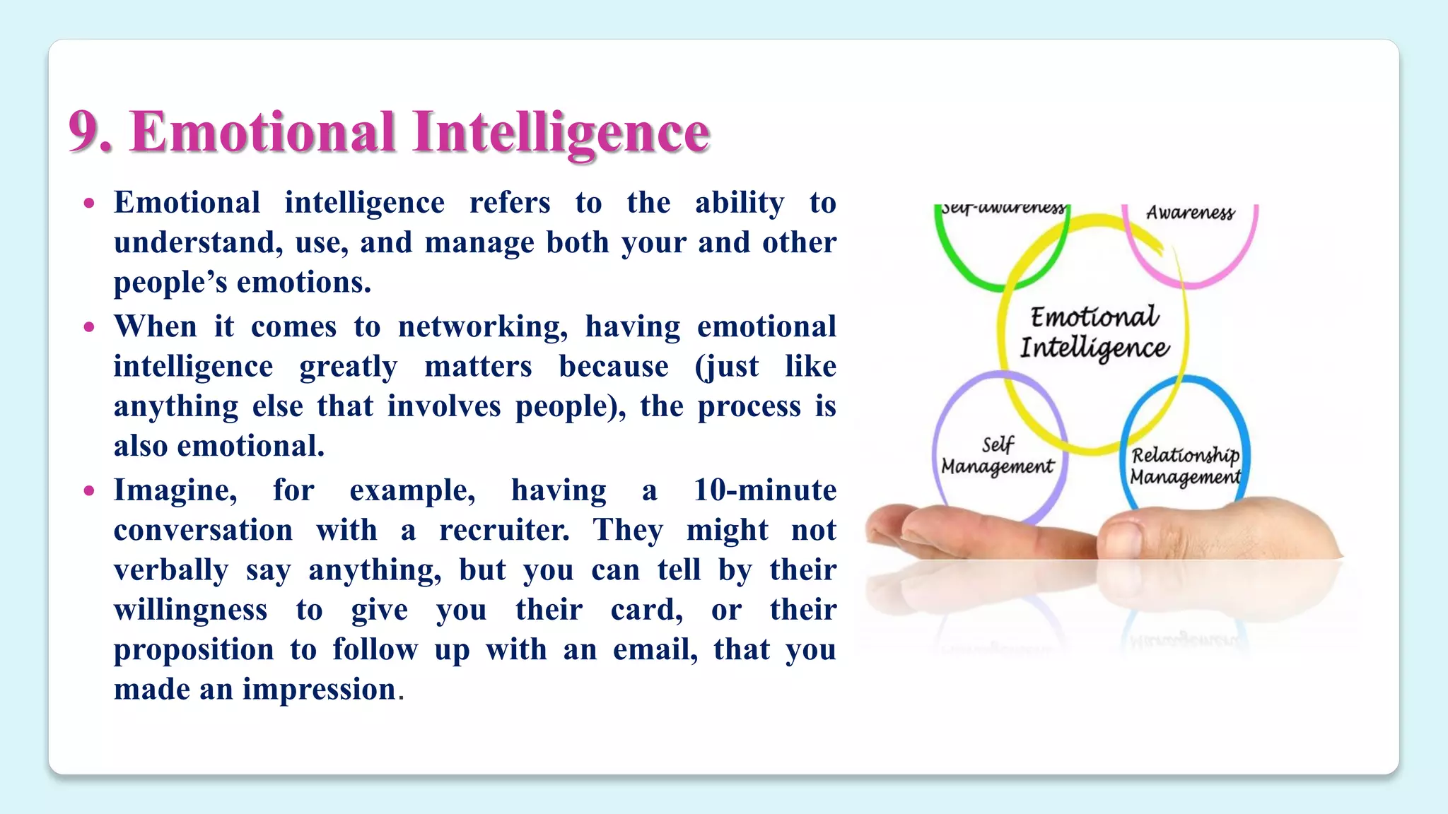 9. Emotional Intelligence
 Emotional intelligence refers to the ability to
understand, use, and manage both your and other
people’s emotions.
 When it comes to networking, having emotional
intelligence greatly matters because (just like
anything else that involves people), the process is
also emotional.
 Imagine, for example, having a 10-minute
conversation with a recruiter. They might not
verbally say anything, but you can tell by their
willingness to give you their card, or their
proposition to follow up with an email, that you
made an impression.
 