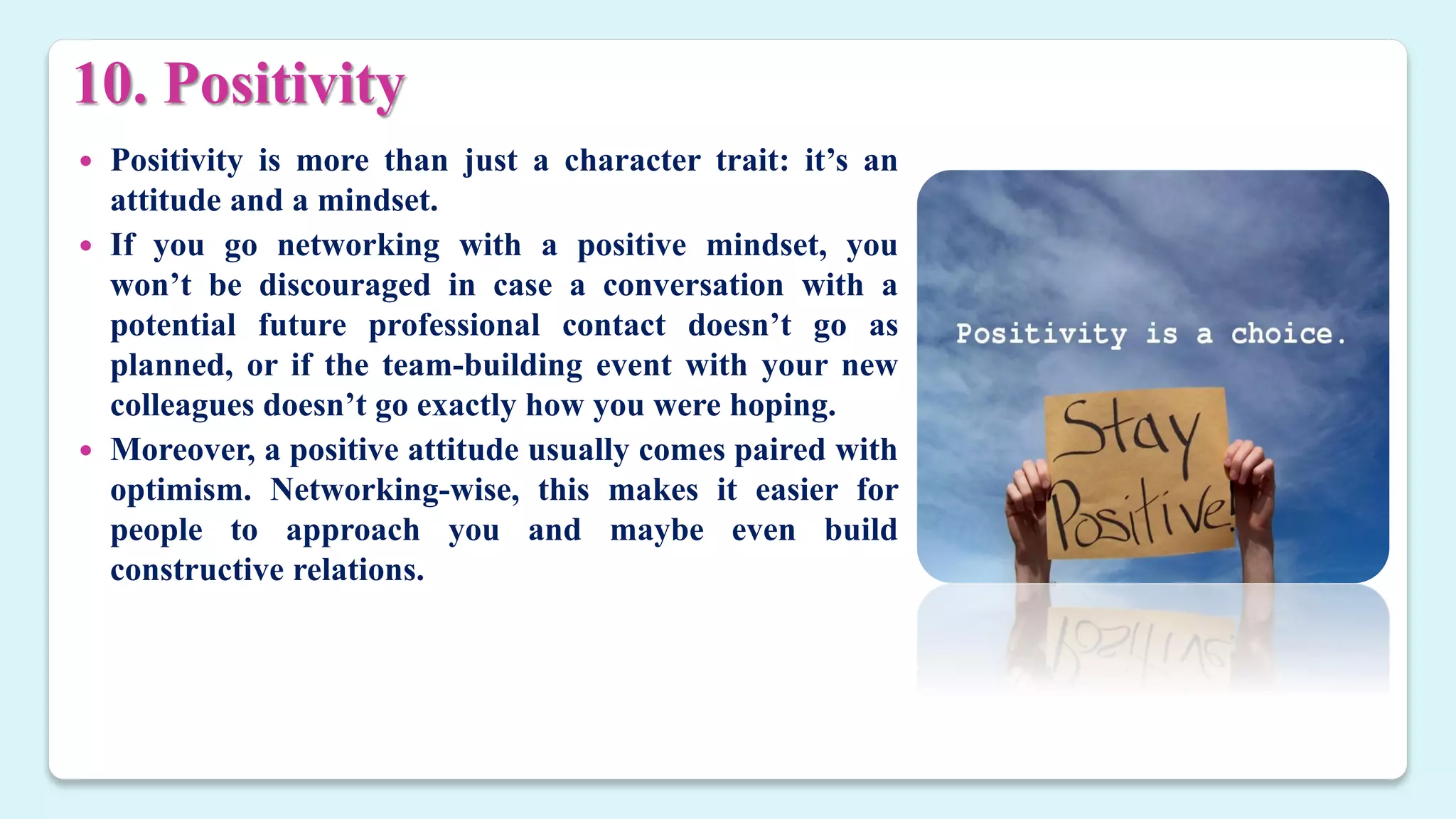 10. Positivity
 Positivity is more than just a character trait: it’s an
attitude and a mindset.
 If you go networking with a positive mindset, you
won’t be discouraged in case a conversation with a
potential future professional contact doesn’t go as
planned, or if the team-building event with your new
colleagues doesn’t go exactly how you were hoping.
 Moreover, a positive attitude usually comes paired with
optimism. Networking-wise, this makes it easier for
people to approach you and maybe even build
constructive relations.
 