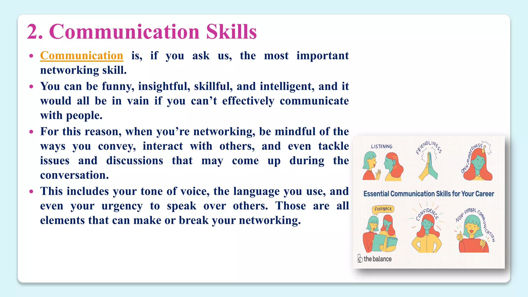 2. Communication Skills
 Communication is, if you ask us, the most important
networking skill.
 You can be funny, insightful, skillful, and intelligent, and it
would all be in vain if you can’t effectively communicate
with people.
 For this reason, when you’re networking, be mindful of the
ways you convey, interact with others, and even tackle
issues and discussions that may come up during the
conversation.
 This includes your tone of voice, the language you use, and
even your urgency to speak over others. Those are all
elements that can make or break your networking.
 