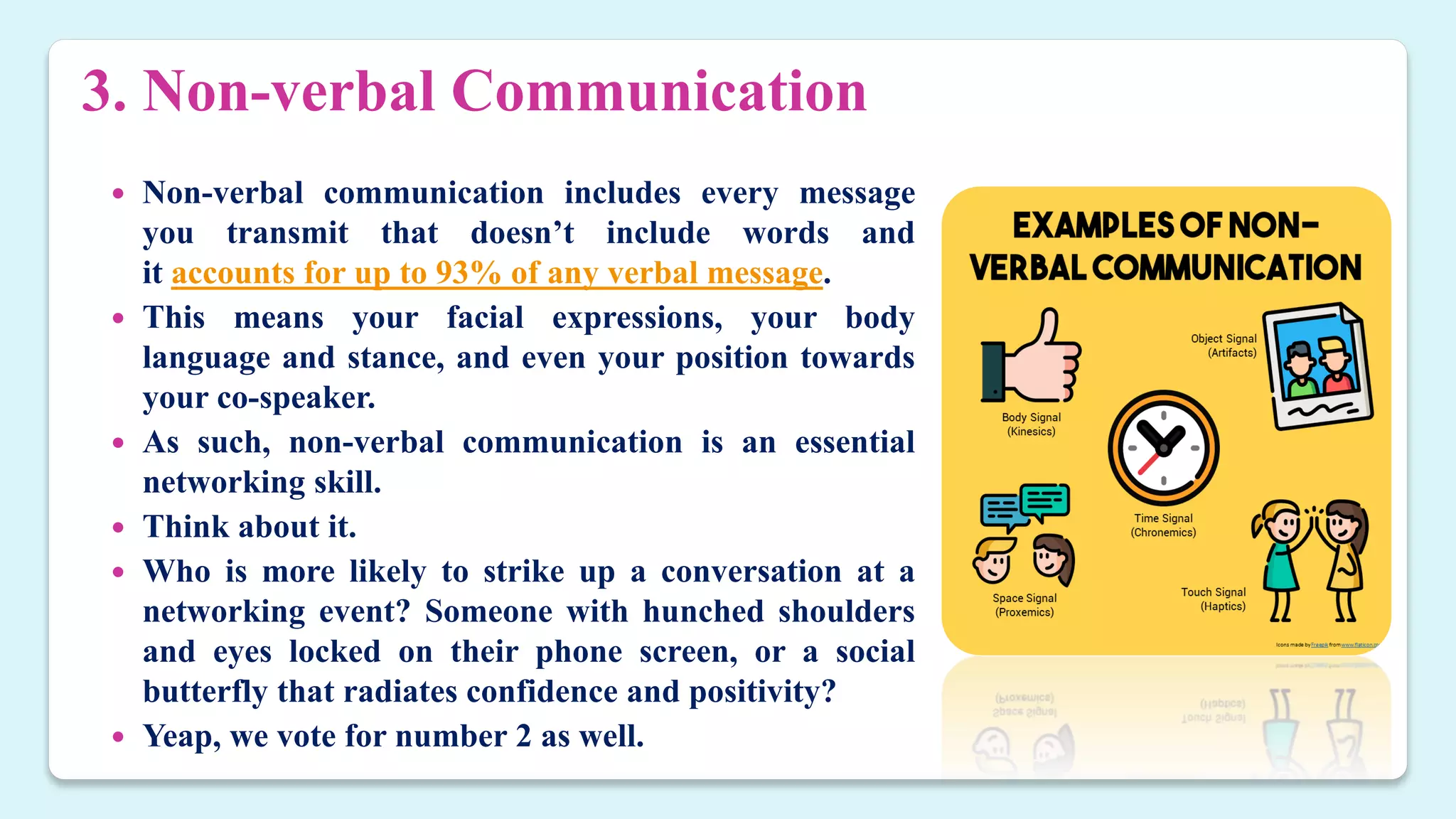 3. Non-verbal Communication
 Non-verbal communication includes every message
you transmit that doesn’t include words and
it accounts for up to 93% of any verbal message.
 This means your facial expressions, your body
language and stance, and even your position towards
your co-speaker.
 As such, non-verbal communication is an essential
networking skill.
 Think about it.
 Who is more likely to strike up a conversation at a
networking event? Someone with hunched shoulders
and eyes locked on their phone screen, or a social
butterfly that radiates confidence and positivity?
 Yeap, we vote for number 2 as well.
 
