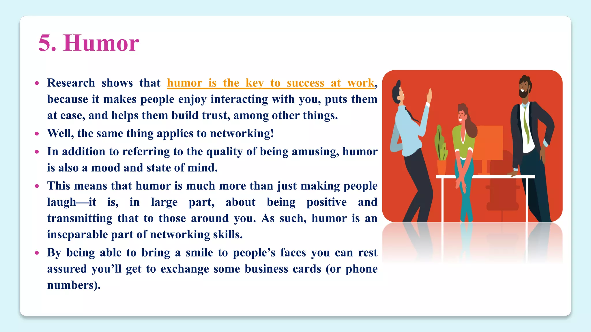 5. Humor
 Research shows that humor is the key to success at work,
because it makes people enjoy interacting with you, puts them
at ease, and helps them build trust, among other things.
 Well, the same thing applies to networking!
 In addition to referring to the quality of being amusing, humor
is also a mood and state of mind.
 This means that humor is much more than just making people
laugh—it is, in large part, about being positive and
transmitting that to those around you. As such, humor is an
inseparable part of networking skills.
 By being able to bring a smile to people’s faces you can rest
assured you’ll get to exchange some business cards (or phone
numbers).
 