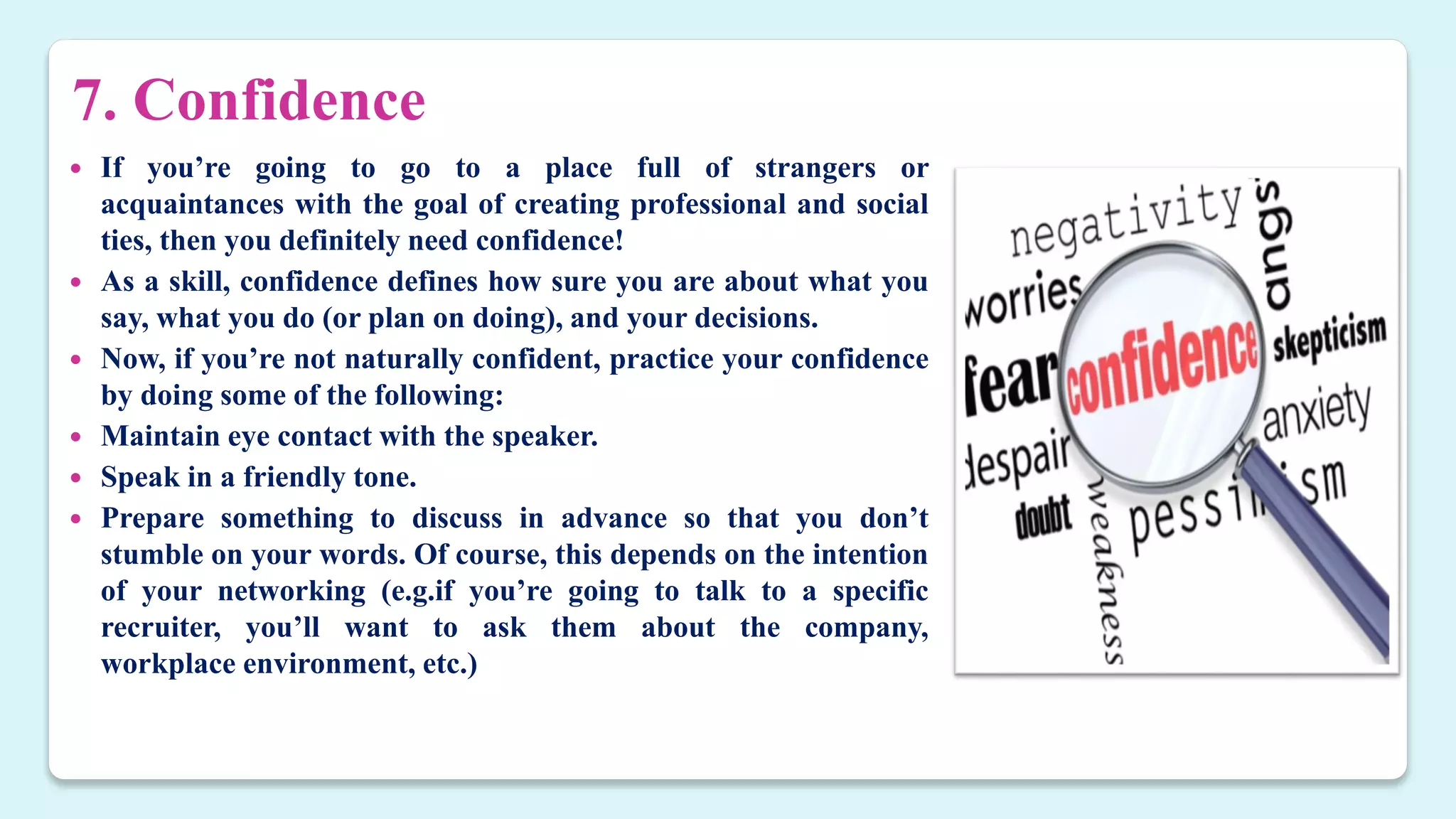 7. Confidence
 If you’re going to go to a place full of strangers or
acquaintances with the goal of creating professional and social
ties, then you definitely need confidence!
 As a skill, confidence defines how sure you are about what you
say, what you do (or plan on doing), and your decisions.
 Now, if you’re not naturally confident, practice your confidence
by doing some of the following:
 Maintain eye contact with the speaker.
 Speak in a friendly tone.
 Prepare something to discuss in advance so that you don’t
stumble on your words. Of course, this depends on the intention
of your networking (e.g.if you’re going to talk to a specific
recruiter, you’ll want to ask them about the company,
workplace environment, etc.)
 