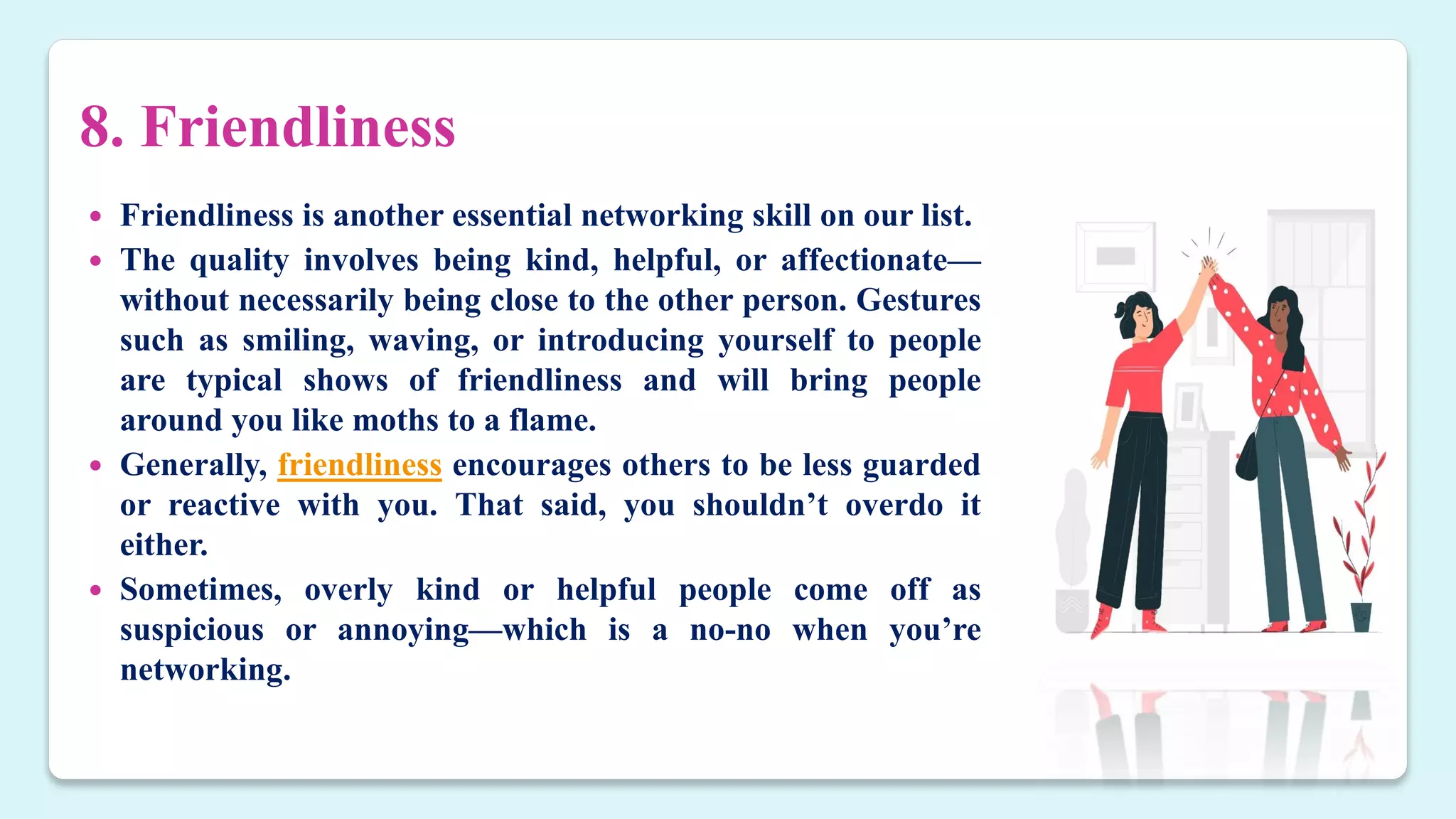 8. Friendliness
 Friendliness is another essential networking skill on our list.
 The quality involves being kind, helpful, or affectionate—
without necessarily being close to the other person. Gestures
such as smiling, waving, or introducing yourself to people
are typical shows of friendliness and will bring people
around you like moths to a flame.
 Generally, friendliness encourages others to be less guarded
or reactive with you. That said, you shouldn’t overdo it
either.
 Sometimes, overly kind or helpful people come off as
suspicious or annoying—which is a no-no when you’re
networking.
 